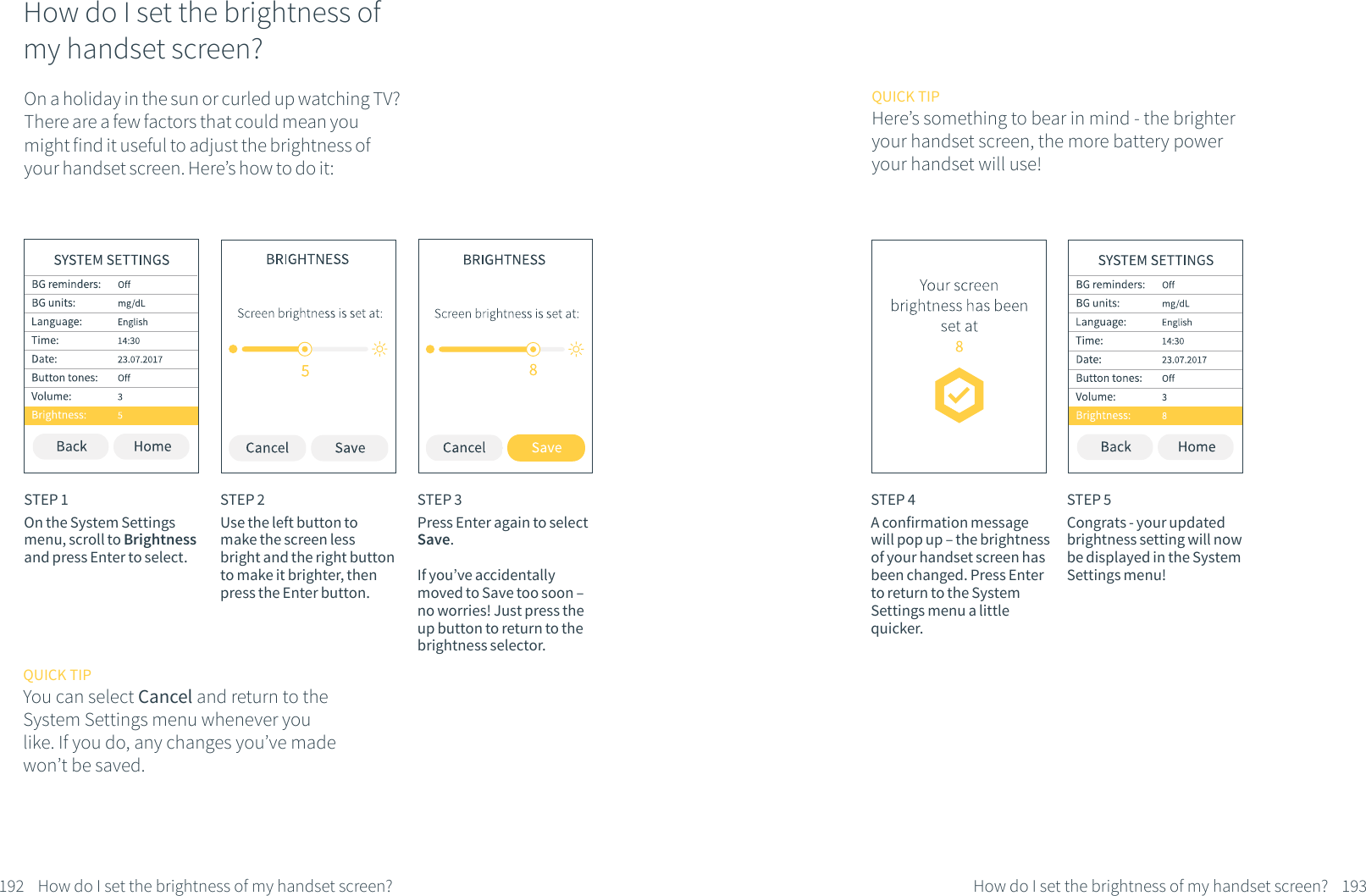 How do I set the brightness of my handset screen?On a holiday in the sun or curled up watching TV?There are a few factors that could mean you might find it useful to adjust the brightness of your handset screen. Here&rsquo;s how to do it:STEP 1On the System Settings menu, scroll to Brightness and press Enter to select.STEP 2Use the left button to make the screen less bright and the right button to make it brighter, then press the Enter button. STEP 3Press Enter again to select Save. If you&rsquo;ve accidentally moved to Save too soon &ndash; no worries! Just press the up button to return to the brightness selector.192 How do I set the brightness of my handset screen?QUICK TIPYou can select Cancel and return to the System Settings menu whenever you like. If you do, any changes you&rsquo;ve made won&rsquo;t be saved.STEP 4A confirmation message will pop up &ndash; the brightness of your handset screen has been changed. Press Enter to return to the System Settings menu a little quicker.STEP 5Congrats - your updated brightness setting will now be displayed in the System Settings menu!193How do I set the brightness of my handset screen?QUICK TIPHere&rsquo;s something to bear in mind - the brighter your handset screen, the more battery power your handset will use!