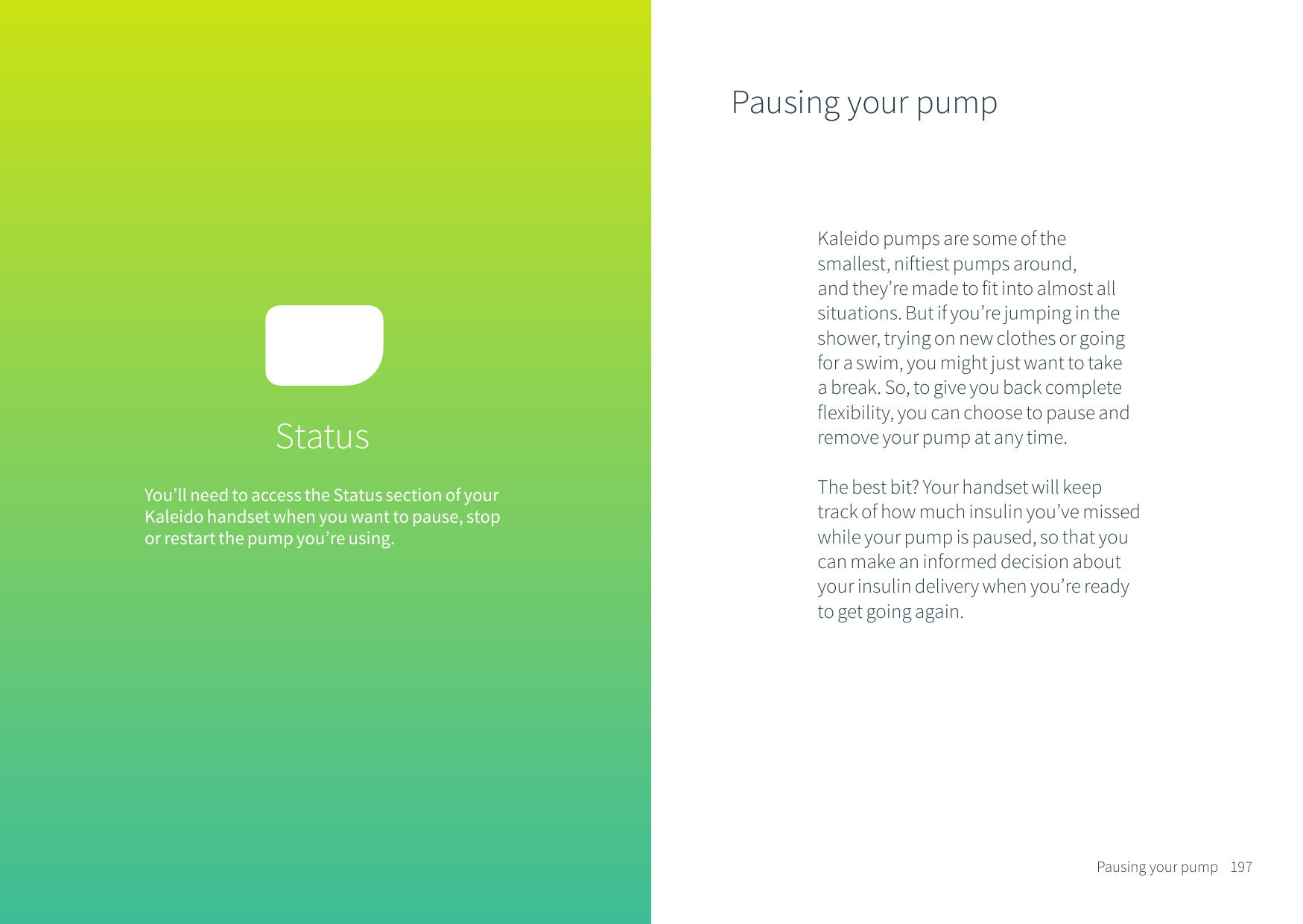 You&rsquo;ll need to access the Status section of your Kaleido handset when you want to pause, stop or restart the pump you&rsquo;re using. StatusPausing your pumpKaleido pumps are some of the smallest, niftiest pumps around, and they&rsquo;re made to fit into almost all situations. But if you&rsquo;re jumping in the shower, trying on new clothes or going for a swim, you might just want to take a break. So, to give you back complete flexibility, you can choose to pause and remove your pump at any time. The best bit? Your handset will keep track of how much insulin you&rsquo;ve missed while your pump is paused, so that you can make an informed decision about your insulin delivery when you&rsquo;re ready to get going again.197Pausing your pump