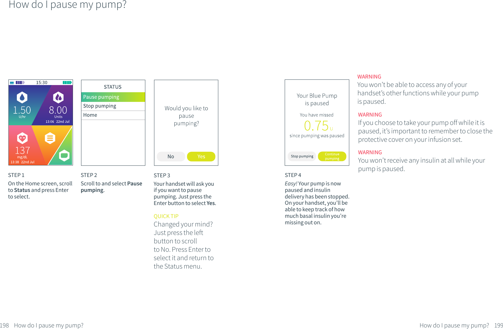 How do I pause my pump?STEP 1On the Home screen, scroll to Status and press Enter to select.STEP 2Scroll to and select Pause pumping.STEP 3Your handset will ask you if you want to pause pumping. Just press the Enter button to select Yes.QUICK TIPChanged your mind? Just press the left button to scroll to No. Press Enter toselect it and return to the Status menu.198 How do I pause my pump?STEP 4Easy! Your pump is now paused and insulin delivery has been stopped. On your handset, you&rsquo;ll be able to keep track of how much basal insulin you&rsquo;re missing out on. WARNINGYou won&rsquo;t be able to access any of your handset&rsquo;s other functions while your pump is paused.WARNINGIf you choose to take your pump off while it is paused, it&rsquo;s important to remember to close the protective cover on your infusion set.WARNINGYou won&rsquo;t receive any insulin at all while your pump is paused.199How do I pause my pump?