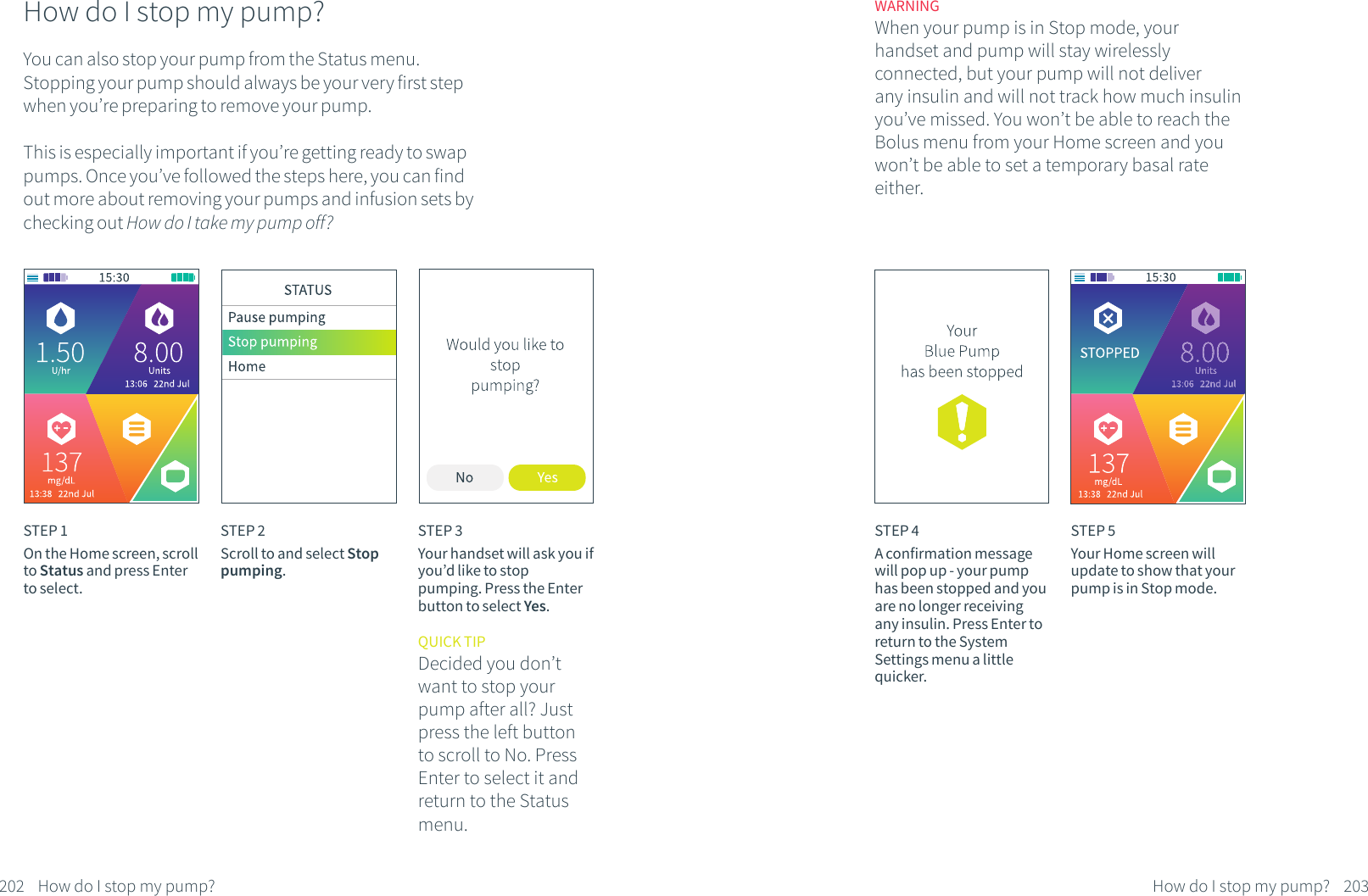 How do I stop my pump?You can also stop your pump from the Status menu. Stopping your pump should always be your very first step when you&rsquo;re preparing to remove your pump.This is especially important if you&rsquo;re getting ready to swap pumps. Once you&rsquo;ve followed the steps here, you can find out more about removing your pumps and infusion sets by checking out How do I take my pump off?STEP 1On the Home screen, scroll to Status and press Enter to select.STEP 2Scroll to and select Stop pumping.STEP 3Your handset will ask you if you&rsquo;d like to stop pumping. Press the Enter button to select Yes.QUICK TIPDecided you don&rsquo;t want to stop your pump after all? Just press the left button to scroll to No. Press Enter to select it and return to the Status menu.202 How do I stop my pump?STEP 4A confirmation message will pop up - your pump has been stopped and you are no longer receiving any insulin. Press Enter to return to the System Settings menu a little quicker. STEP 5Your Home screen will update to show that your pump is in Stop mode.WARNINGWhen your pump is in Stop mode, your handset and pump will stay wirelessly connected, but your pump will not deliver any insulin and will not track how much insulin you&rsquo;ve missed. You won&rsquo;t be able to reach the Bolus menu from your Home screen and you won&rsquo;t be able to set a temporary basal rate either.203How do I stop my pump?