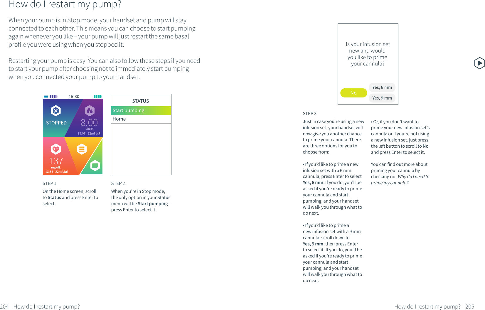 How do I restart my pump?When your pump is in Stop mode, your handset and pump will stay connected to each other. This means you can choose to start pumping again whenever you like &ndash; your pump will just restart the same basal profile you were using when you stopped it.Restarting your pump is easy. You can also follow these steps if you need to start your pump after choosing not to immediately start pumping when you connected your pump to your handset.STEP 1On the Home screen, scroll to Status and press Enter to select.STEP 2When you&rsquo;re in Stop mode, the only option in your Status menu will be Start pumping &ndash; press Enter to select it.204 How do I restart my pump?STEP 3Just in case you&rsquo;re using a new infusion set, your handset will now give you another chance to prime your cannula. There are three options for you to choose from:&bull; If you&rsquo;d like to prime a new infusion set with a 6 mm cannula, press Enter to select Yes, 6 mm. If you do, you&rsquo;ll be asked if you&rsquo;re ready to prime your cannula and start pumping, and your handset will walk you through what to do next.&bull; If you&rsquo;d like to prime a new infusion set with a 9 mm cannula, scroll down to Yes, 9 mm, then press Enter to select it. If you do, you&rsquo;ll be asked if you&rsquo;re ready to prime your cannula and start pumping, and your handset will walk you through what to do next.205How do I restart my pump?&bull; Or, if you don&rsquo;t want to prime your new infusion set&rsquo;s cannula or if you&rsquo;re not using a new infusion set, just press the left button to scroll to No and press Enter to select it. You can find out more about priming your cannula by checking out Why do I need to prime my cannula?