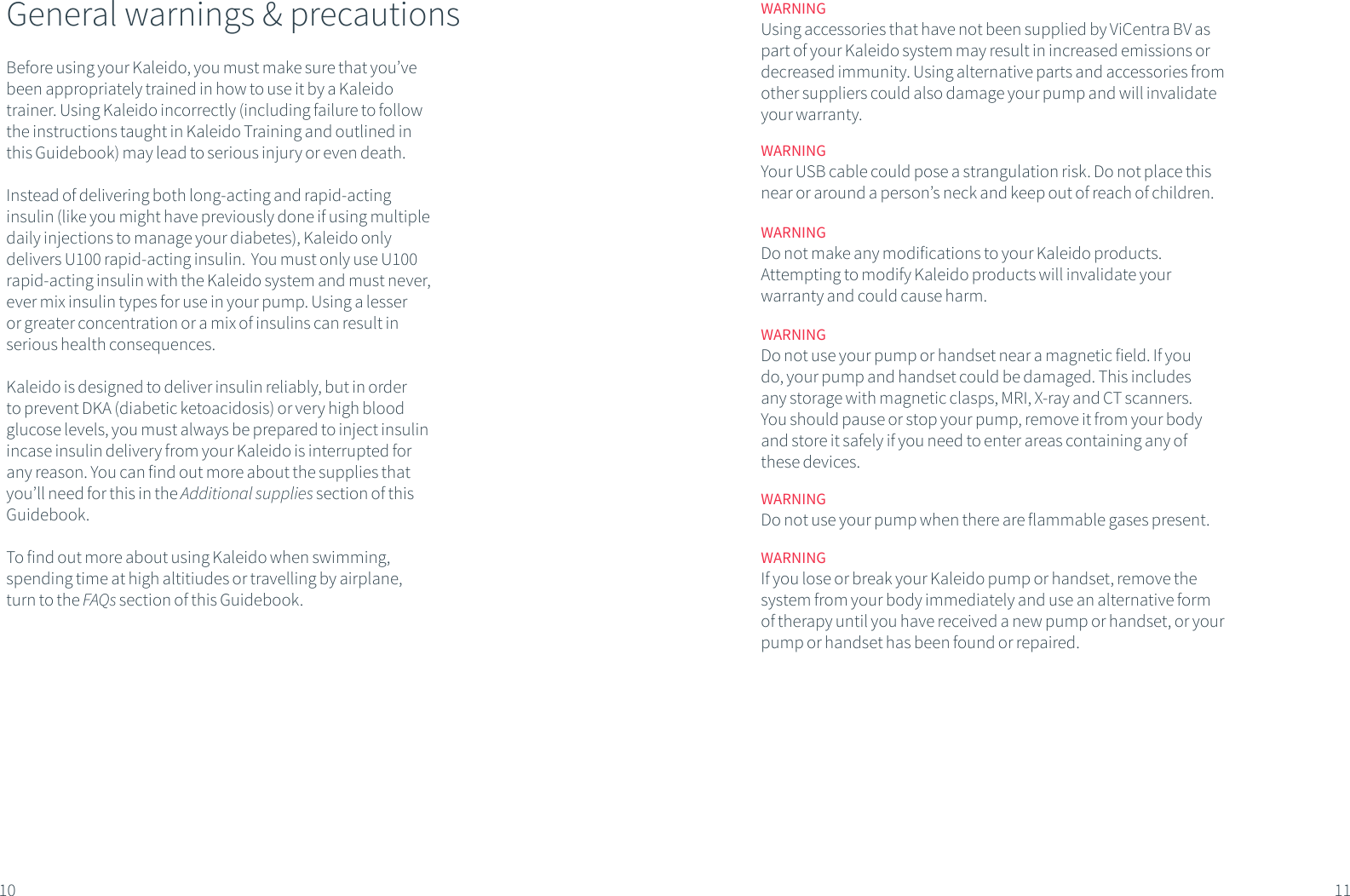 General warnings &amp; precautionsBefore using your Kaleido, you must make sure that you&rsquo;ve been appropriately trained in how to use it by a Kaleido trainer. Using Kaleido incorrectly (including failure to follow the instructions taught in Kaleido Training and outlined in this Guidebook) may lead to serious injury or even death. Instead of delivering both long-acting and rapid-acting insulin (like you might have previously done if using multiple daily injections to manage your diabetes), Kaleido only delivers U100 rapid-acting insulin.  You must only use U100 rapid-acting insulin with the Kaleido system and must never, ever mix insulin types for use in your pump. Using a lesser or greater concentration or a mix of insulins can result in serious health consequences.Kaleido is designed to deliver insulin reliably, but in order to prevent DKA (diabetic ketoacidosis) or very high blood glucose levels, you must always be prepared to inject insulin incase insulin delivery from your Kaleido is interrupted for any reason. You can find out more about the supplies that you&rsquo;ll need for this in the Additional supplies section of this Guidebook.To find out more about using Kaleido when swimming, spending time at high altitiudes or travelling by airplane, turn to the FAQs section of this Guidebook.10 11WARNINGUsing accessories that have not been supplied by ViCentra BV as part of your Kaleido system may result in increased emissions or decreased immunity. Using alternative parts and accessories from other suppliers could also damage your pump and will invalidate your warranty.WARNINGYour USB cable could pose a strangulation risk. Do not place this near or around a person&rsquo;s neck and keep out of reach of children.WARNINGDo not make any modifications to your Kaleido products. Attempting to modify Kaleido products will invalidate your warranty and could cause harm.WARNINGDo not use your pump or handset near a magnetic field. If you do, your pump and handset could be damaged. This includes any storage with magnetic clasps, MRI, X-ray and CT scanners. You should pause or stop your pump, remove it from your body and store it safely if you need to enter areas containing any of these devices.WARNINGDo not use your pump when there are flammable gases present.WARNINGIf you lose or break your Kaleido pump or handset, remove the system from your body immediately and use an alternative form of therapy until you have received a new pump or handset, or your pump or handset has been found or repaired.