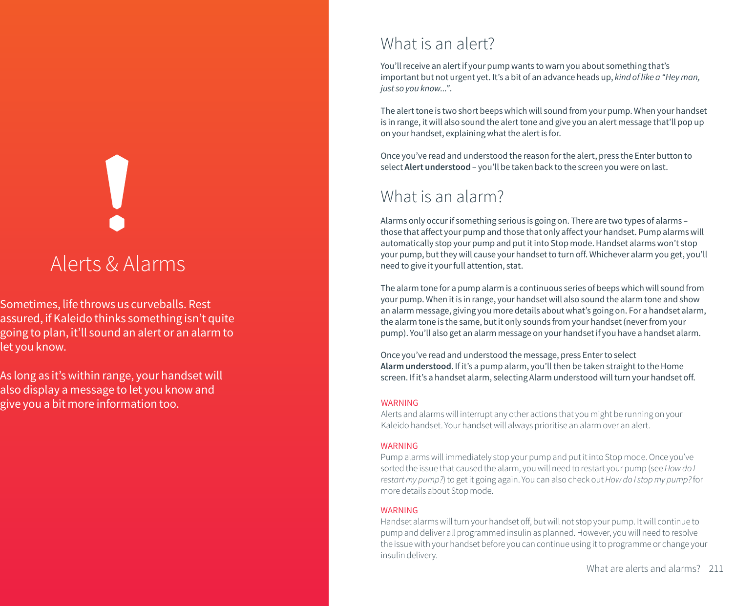 Sometimes, life throws us curveballs. Rest assured, if Kaleido thinks something isn&rsquo;t quite going to plan, it&rsquo;ll sound an alert or an alarm to let you know.As long as it&rsquo;s within range, your handset will also display a message to let you know and give you a bit more information too.Alerts &amp; AlarmsWhat is an alert?What is an alarm?You&rsquo;ll receive an alert if your pump wants to warn you about something that&rsquo;s important but not urgent yet. It&rsquo;s a bit of an advance heads up, kind of like a &ldquo;Hey man, just so you know...&rdquo;.The alert tone is two short beeps which will sound from your pump. When your handset is in range, it will also sound the alert tone and give you an alert message that&rsquo;ll pop up on your handset, explaining what the alert is for. Once you&rsquo;ve read and understood the reason for the alert, press the Enter button to select Alert understood &ndash; you&rsquo;ll be taken back to the screen you were on last.Alarms only occur if something serious is going on. There are two types of alarms &ndash; those that affect your pump and those that only affect your handset. Pump alarms will automatically stop your pump and put it into Stop mode. Handset alarms won&rsquo;t stop your pump, but they will cause your handset to turn off. Whichever alarm you get, you&rsquo;ll need to give it your full attention, stat.The alarm tone for a pump alarm is a continuous series of beeps which will sound from your pump. When it is in range, your handset will also sound the alarm tone and show an alarm message, giving you more details about what&rsquo;s going on. For a handset alarm, the alarm tone is the same, but it only sounds from your handset (never from your pump). You&rsquo;ll also get an alarm message on your handset if you have a handset alarm.Once you&rsquo;ve read and understood the message, press Enter to select Alarm understood. If it&rsquo;s a pump alarm, you&rsquo;ll then be taken straight to the Home screen. If it&rsquo;s a handset alarm, selecting Alarm understood will turn your handset off.WARNINGAlerts and alarms will interrupt any other actions that you might be running on your Kaleido handset. Your handset will always prioritise an alarm over an alert.WARNINGPump alarms will immediately stop your pump and put it into Stop mode. Once you&rsquo;ve sorted the issue that caused the alarm, you will need to restart your pump (see How do I restart my pump?) to get it going again. You can also check out How do I stop my pump? for more details about Stop mode. 211What are alerts and alarms?WARNINGHandset alarms will turn your handset off, but will not stop your pump. It will continue to pump and deliver all programmed insulin as planned. However, you will need to resolve the issue with your handset before you can continue using it to programme or change your insulin delivery.