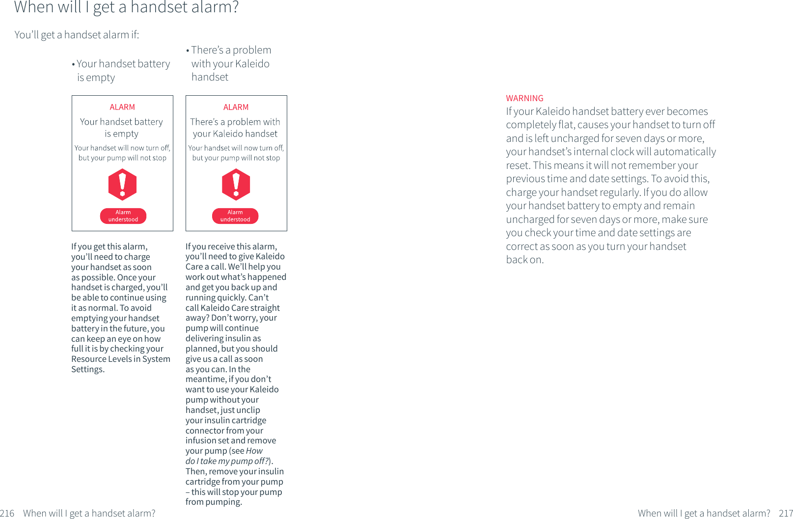 You&rsquo;ll get a handset alarm if:When will I get a handset alarm?&bull; Your handset battery    is empty&bull; There&rsquo;s a problem      with your Kaleido      handsetIf you get this alarm, you&rsquo;ll need to charge your handset as soon as possible. Once your handset is charged, you&rsquo;ll be able to continue using it as normal. To avoid emptying your handset battery in the future, you can keep an eye on how full it is by checking your Resource Levels in System Settings.If you receive this alarm, you&rsquo;ll need to give Kaleido Care a call. We&rsquo;ll help you work out what&rsquo;s happened and get you back up and running quickly. Can&rsquo;t call Kaleido Care straight away? Don&rsquo;t worry, your pump will continue delivering insulin as planned, but you should give us a call as soon as you can. In the meantime, if you don&rsquo;t want to use your Kaleido pump without your handset, just unclip your insulin cartridge connector from your infusion set and remove your pump (see How do I take my pump off?). Then, remove your insulin cartridge from your pump &ndash; this will stop your pump from pumping. 216 When will I get a handset alarm?WARNINGIf your Kaleido handset battery ever becomes completely flat, causes your handset to turn off and is left uncharged for seven days or more, your handset&rsquo;s internal clock will automatically reset. This means it will not remember your previous time and date settings. To avoid this, charge your handset regularly. If you do allow your handset battery to empty and remain uncharged for seven days or more, make sure you check your time and date settings are correct as soon as you turn your handset back on.217When will I get a handset alarm?