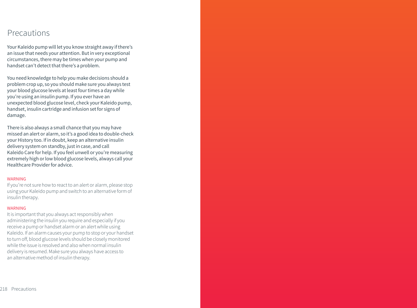 PrecautionsYour Kaleido pump will let you know straight away if there&rsquo;s an issue that needs your attention. But in very exceptional circumstances, there may be times when your pump and handset can&rsquo;t detect that there&rsquo;s a problem. You need knowledge to help you make decisions should a problem crop up, so you should make sure you always test your blood glucose levels at least four times a day while you&rsquo;re using an insulin pump. If you ever have an unexpected blood glucose level, check your Kaleido pump, handset, insulin cartridge and infusion set for signs of damage. There is also always a small chance that you may have missed an alert or alarm, so it&rsquo;s a good idea to double-check your History too. If in doubt, keep an alternative insulin delivery system on standby, just in case, and call Kaleido Care for help. If you feel unwell or you&rsquo;re measuring extremely high or low blood glucose levels, always call your Healthcare Provider for advice.218 PrecautionsWARNINGIt is important that you always act responsibly when administering the insulin you require and especially if you receive a pump or handset alarm or an alert while using Kaleido. If an alarm causes your pump to stop or your handset to turn off, blood glucose levels should be closely monitored while the issue is resolved and also when normal insulin delivery is resumed. Make sure you always have access to an alternative method of insulin therapy.WARNINGIf you&rsquo;re not sure how to react to an alert or alarm, please stop using your Kaleido pump and switch to an alternative form of insulin therapy. 