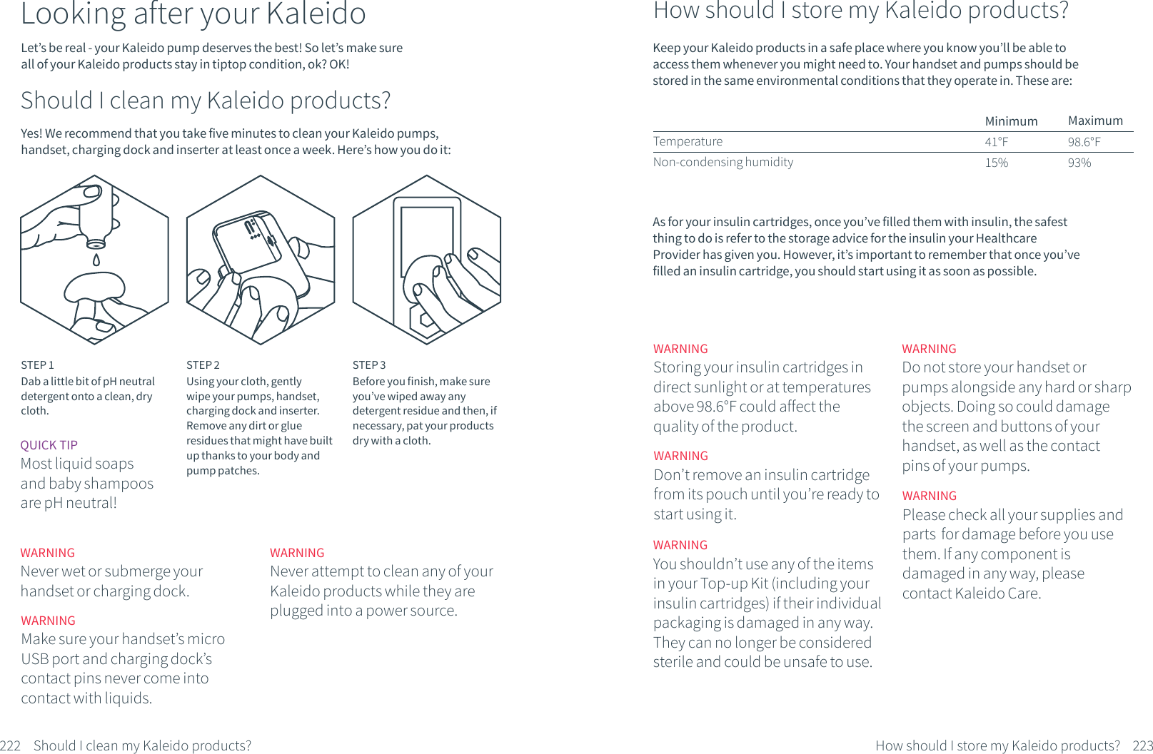 Let&rsquo;s be real - your Kaleido pump deserves the best! So let&rsquo;s make sure all of your Kaleido products stay in tiptop condition, ok? OK!Looking after your KaleidoShould I clean my Kaleido products?Yes! We recommend that you take five minutes to clean your Kaleido pumps, handset, charging dock and inserter at least once a week. Here&rsquo;s how you do it:STEP 1Dab a little bit of pH neutral detergent onto a clean, dry cloth.STEP 2Using your cloth, gently wipe your pumps, handset, charging dock and inserter. Remove any dirt or glue residues that might have built up thanks to your body and pump patches.STEP 3Before you finish, make sure you&rsquo;ve wiped away any detergent residue and then, if necessary, pat your products dry with a cloth.WARNINGNever wet or submerge your handset or charging dock.WARNINGMake sure your handset&rsquo;s micro USB port and charging dock&rsquo;s contact pins never come into contact with liquids.WARNINGNever attempt to clean any of your Kaleido products while they are plugged into a power source.QUICK TIPMost liquid soaps and baby shampoos are pH neutral!222 Should I clean my Kaleido products?How should I store my Kaleido products?Keep your Kaleido products in a safe place where you know you&rsquo;ll be able to access them whenever you might need to. Your handset and pumps should be stored in the same environmental conditions that they operate in. These are:Minimum41&deg;F15%TemperatureNon-condensing humidityMaximum98.6&deg;F93%As for your insulin cartridges, once you&rsquo;ve filled them with insulin, the safest thing to do is refer to the storage advice for the insulin your Healthcare Provider has given you. However, it&rsquo;s important to remember that once you&rsquo;ve filled an insulin cartridge, you should start using it as soon as possible.223How should I store my Kaleido products?WARNINGYou shouldn&rsquo;t use any of the items in your Top-up Kit (including your insulin cartridges) if their individual packaging is damaged in any way. They can no longer be considered sterile and could be unsafe to use.WARNINGPlease check all your supplies and parts  for damage before you use them. If any component is damaged in any way, please contact Kaleido Care.WARNINGStoring your insulin cartridges in direct sunlight or at temperatures above 98.6&deg;F could affect the quality of the product.WARNINGDo not store your handset or pumps alongside any hard or sharp objects. Doing so could damage the screen and buttons of your handset, as well as the contact pins of your pumps.WARNINGDon&rsquo;t remove an insulin cartridge from its pouch until you&rsquo;re ready to start using it. 