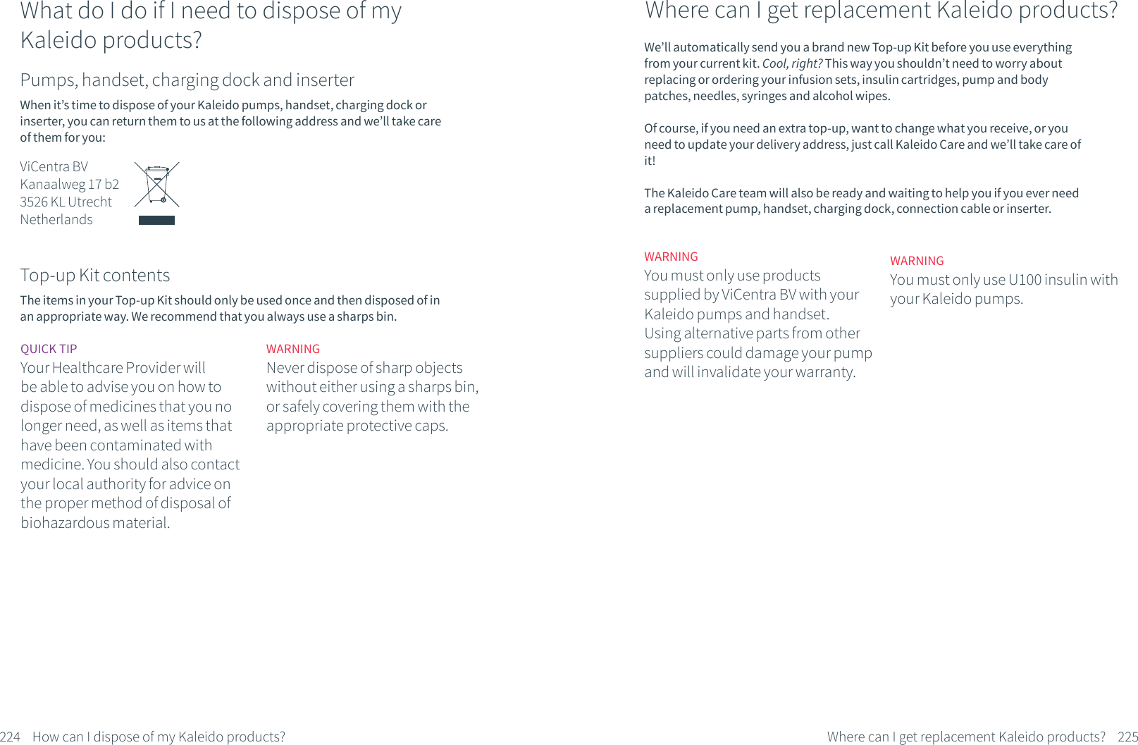224 How can I dispose of my Kaleido products?What do I do if I need to dispose of my Kaleido products?Pumps, handset, charging dock and inserterWhen it&rsquo;s time to dispose of your Kaleido pumps, handset, charging dock or inserter, you can return them to us at the following address and we&rsquo;ll take care of them for you:ViCentra BVKanaalweg 17 b23526 KL UtrechtNetherlandsTop-up Kit contentsThe items in your Top-up Kit should only be used once and then disposed of in an appropriate way. We recommend that you always use a sharps bin. QUICK TIPYour Healthcare Provider will be able to advise you on how to dispose of medicines that you no longer need, as well as items that have been contaminated with medicine. You should also contact your local authority for advice on the proper method of disposal of biohazardous material.WARNINGNever dispose of sharp objects without either using a sharps bin, or safely covering them with the appropriate protective caps. 225Where can I get replacement Kaleido products?Where can I get replacement Kaleido products?We&rsquo;ll automatically send you a brand new Top-up Kit before you use everything from your current kit. Cool, right? This way you shouldn&rsquo;t need to worry about replacing or ordering your infusion sets, insulin cartridges, pump and body patches, needles, syringes and alcohol wipes.Of course, if you need an extra top-up, want to change what you receive, or you need to update your delivery address, just call Kaleido Care and we&rsquo;ll take care of it! The Kaleido Care team will also be ready and waiting to help you if you ever need a replacement pump, handset, charging dock, connection cable or inserter.WARNINGYou must only use productssupplied by ViCentra BV with your Kaleido pumps and handset. Using alternative parts from other suppliers could damage your pump and will invalidate your warranty.WARNINGYou must only use U100 insulin with your Kaleido pumps.