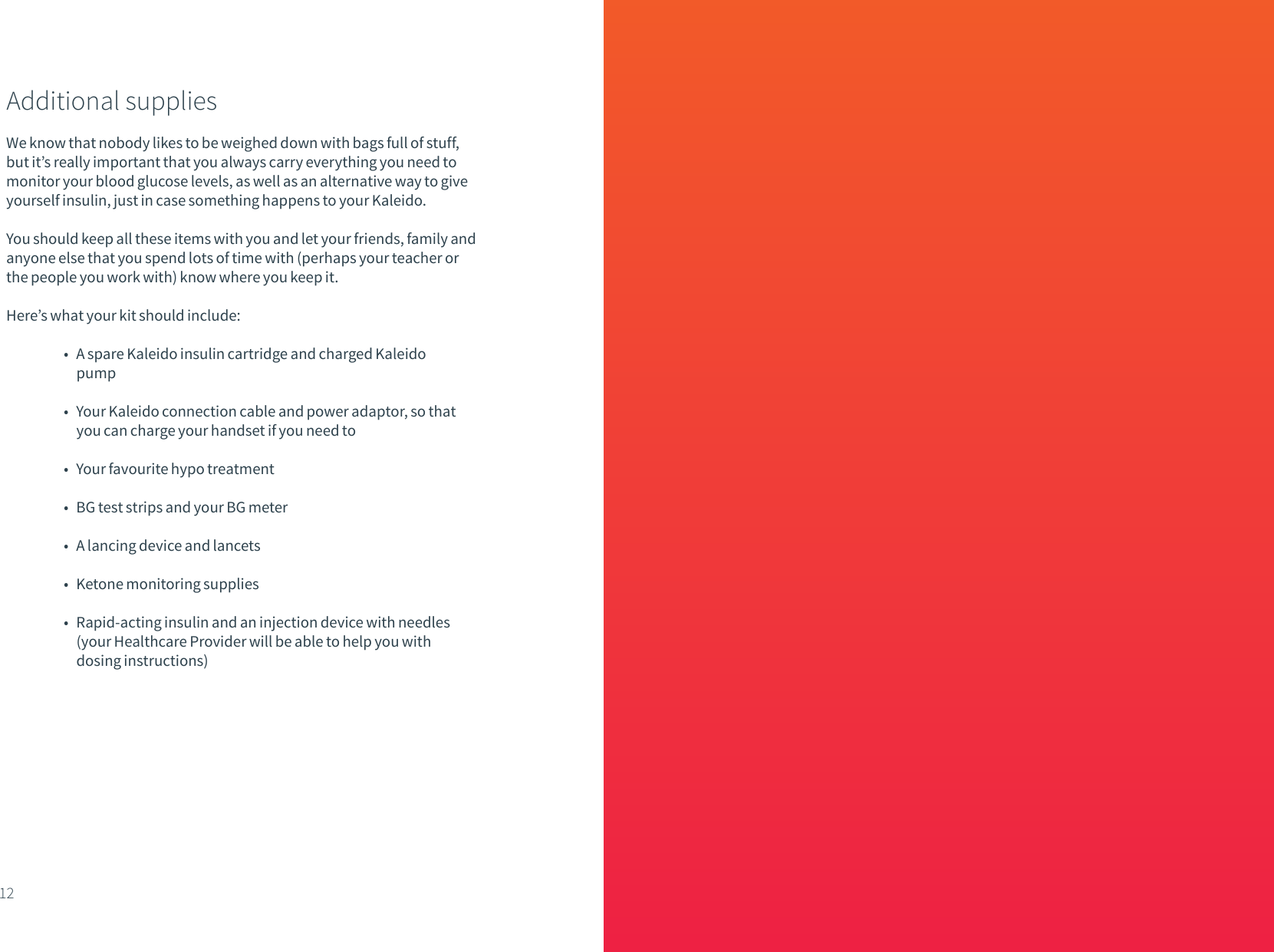 Additional suppliesWe know that nobody likes to be weighed down with bags full of stuff, but it&rsquo;s really important that you always carry everything you need to monitor your blood glucose levels, as well as an alternative way to give yourself insulin, just in case something happens to your Kaleido. You should keep all these items with you and let your friends, family and anyone else that you spend lots of time with (perhaps your teacher or the people you work with) know where you keep it.Here&rsquo;s what your kit should include:  &bull;   A spare Kaleido insulin cartridge and charged Kaleido           pump  &bull;   Your Kaleido connection cable and power adaptor, so that           you can charge your handset if you need to  &bull;   Your favourite hypo treatment   &bull;   BG test strips and your BG meter  &bull;   A lancing device and lancets  &bull;   Ketone monitoring supplies  &bull;   Rapid-acting insulin and an injection device with needles           (your Healthcare Provider will be able to help you with           dosing instructions)12