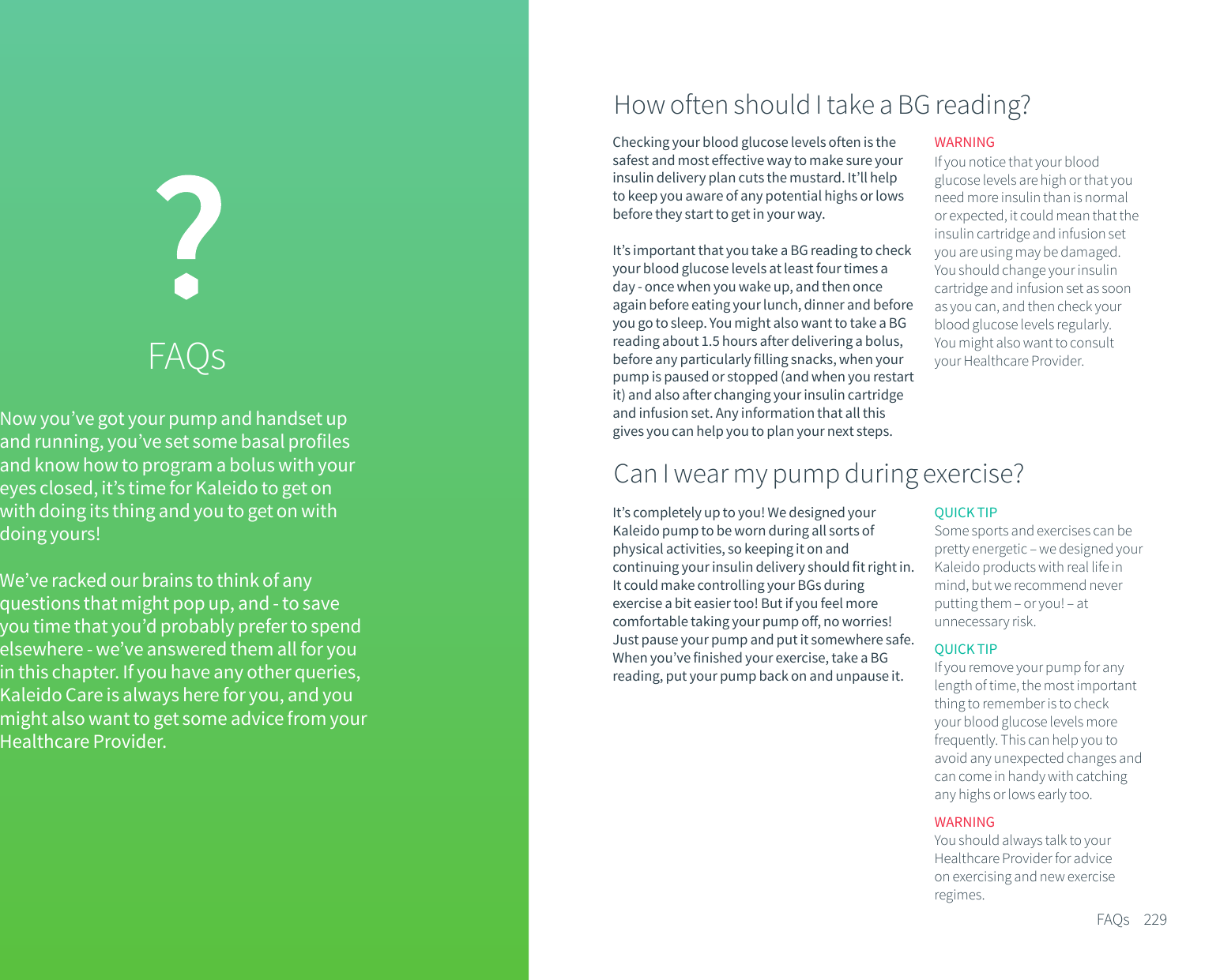 Now you&rsquo;ve got your pump and handset up and running, you&rsquo;ve set some basal profiles and know how to program a bolus with your eyes closed, it&rsquo;s time for Kaleido to get onwith doing its thing and you to get on with doing yours!We&rsquo;ve racked our brains to think of any questions that might pop up, and - to save you time that you&rsquo;d probably prefer to spend elsewhere - we&rsquo;ve answered them all for you in this chapter. If you have any other queries, Kaleido Care is always here for you, and you might also want to get some advice from your Healthcare Provider.FAQsChecking your blood glucose levels often is the safest and most effective way to make sure your insulin delivery plan cuts the mustard. It&rsquo;ll help to keep you aware of any potential highs or lows before they start to get in your way. It&rsquo;s important that you take a BG reading to check your blood glucose levels at least four times a day - once when you wake up, and then once again before eating your lunch, dinner and before you go to sleep. You might also want to take a BG reading about 1.5 hours after delivering a bolus, before any particularly filling snacks, when your pump is paused or stopped (and when you restart it) and also after changing your insulin cartridge and infusion set. Any information that all this gives you can help you to plan your next steps.QUICK TIPSome sports and exercises can be pretty energetic &ndash; we designed your Kaleido products with real life in mind, but we recommend never putting them &ndash; or you! &ndash; at unnecessary risk.QUICK TIPIf you remove your pump for any length of time, the most important thing to remember is to check your blood glucose levels more frequently. This can help you to avoid any unexpected changes and can come in handy with catching any highs or lows early too.WARNINGYou should always talk to your Healthcare Provider for advice on exercising and new exercise regimes.229FAQsHow often should I take a BG reading?WARNINGIf you notice that your blood glucose levels are high or that you need more insulin than is normal or expected, it could mean that the insulin cartridge and infusion set you are using may be damaged. You should change your insulin cartridge and infusion set as soon as you can, and then check your blood glucose levels regularly. You might also want to consult your Healthcare Provider.Can I wear my pump during exercise? It&rsquo;s completely up to you! We designed your Kaleido pump to be worn during all sorts of physical activities, so keeping it on and continuing your insulin delivery should fit right in. It could make controlling your BGs during exercise a bit easier too! But if you feel more comfortable taking your pump off, no worries! Just pause your pump and put it somewhere safe. When you&rsquo;ve finished your exercise, take a BG reading, put your pump back on and unpause it.
