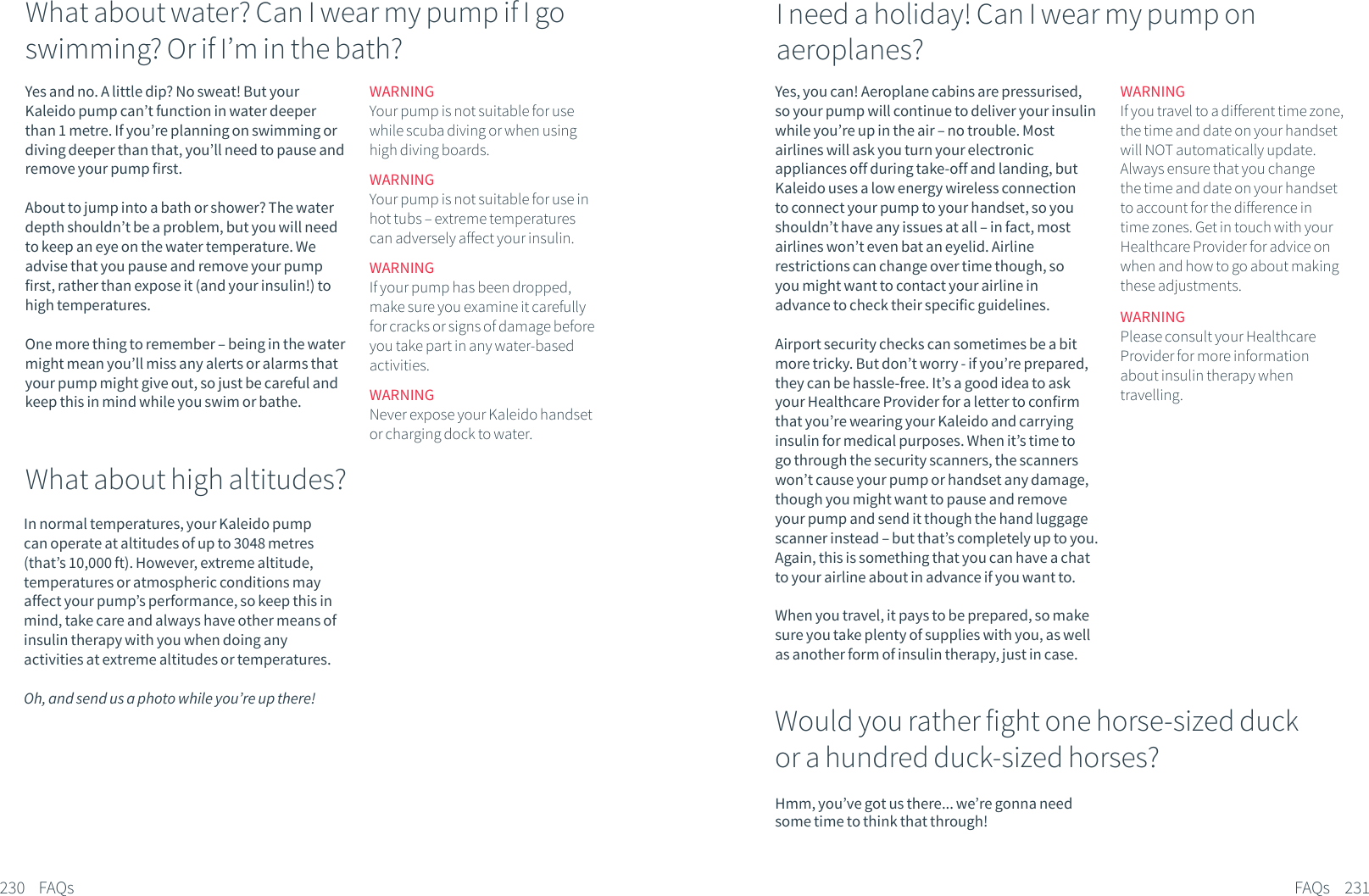 Yes and no. A little dip? No sweat! But your Kaleido pump can&rsquo;t function in water deeper than 1 metre. If you&rsquo;re planning on swimming or diving deeper than that, you&rsquo;ll need to pause and remove your pump first. About to jump into a bath or shower? The water depth shouldn&rsquo;t be a problem, but you will need to keep an eye on the water temperature. We advise that you pause and remove your pump first, rather than expose it (and your insulin!) to high temperatures.One more thing to remember &ndash; being in the water might mean you&rsquo;ll miss any alerts or alarms that your pump might give out, so just be careful and keep this in mind while you swim or bathe.In normal temperatures, your Kaleido pump can operate at altitudes of up to 3048 metres (that&rsquo;s 10,000 ft). However, extreme altitude, temperatures or atmospheric conditions may affect your pump&rsquo;s performance, so keep this in mind, take care and always have other means of insulin therapy with you when doing any activities at extreme altitudes or temperatures.Oh, and send us a photo while you&rsquo;re up there!230 FAQsWhat about water? Can I wear my pump if I go swimming? Or if I&rsquo;m in the bath?WARNINGYour pump is not suitable for use while scuba diving or when using high diving boards.WARNINGYour pump is not suitable for use in hot tubs &ndash; extreme temperatures can adversely affect your insulin.WARNINGIf your pump has been dropped, make sure you examine it carefully for cracks or signs of damage before you take part in any water-based activities.WARNINGNever expose your Kaleido handset or charging dock to water.What about high altitudes?Yes, you can! Aeroplane cabins are pressurised, so your pump will continue to deliver your insulin while you&rsquo;re up in the air &ndash; no trouble. Most airlines will ask you turn your electronic appliances off during take-off and landing, but Kaleido uses a low energy wireless connection to connect your pump to your handset, so you shouldn&rsquo;t have any issues at all &ndash; in fact, most airlines won&rsquo;t even bat an eyelid. Airline restrictions can change over time though, so you might want to contact your airline in advance to check their specific guidelines.Airport security checks can sometimes be a bit more tricky. But don&rsquo;t worry - if you&rsquo;re prepared, they can be hassle-free. It&rsquo;s a good idea to ask your Healthcare Provider for a letter to confirm that you&rsquo;re wearing your Kaleido and carrying insulin for medical purposes. When it&rsquo;s time to go through the security scanners, the scanners won&rsquo;t cause your pump or handset any damage, though you might want to pause and remove your pump and send it though the hand luggage scanner instead &ndash; but that&rsquo;s completely up to you. Again, this is something that you can have a chat to your airline about in advance if you want to. When you travel, it pays to be prepared, so make sure you take plenty of supplies with you, as well as another form of insulin therapy, just in case.Hmm, you&rsquo;ve got us there... we&rsquo;re gonna need some time to think that through!231FAQsI need a holiday! Can I wear my pump on aeroplanes?WARNINGIf you travel to a different time zone, the time and date on your handset will NOT automatically update. Always ensure that you change the time and date on your handset to account for the difference in time zones. Get in touch with your Healthcare Provider for advice on when and how to go about making these adjustments.WARNINGPlease consult your Healthcare Provider for more information about insulin therapy when travelling.Would you rather fight one horse-sized duck or a hundred duck-sized horses?