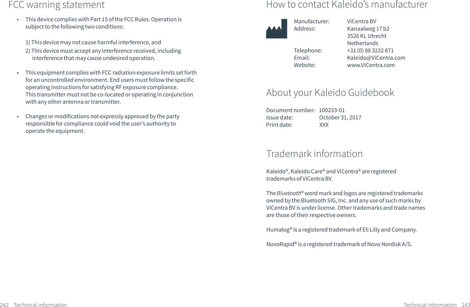 242 Technical informationHow to contact Kaleido&rsquo;s manufacturerManufacturer:             ViCentra BVAddress:             Kanaalweg 17 b2              3526 KL Utrecht              NetherlandsTelephone:             +31 (0) 88 3232 871Email:               Kaleido@ViCentra.comWebsite:             www.ViCentra.com About your Kaleido GuidebookDocument number:    100233-01Issue date:            October 31, 2017Print date:            XXX243Kaleido&reg;, Kaleido Care&reg; and ViCentra&reg; are registered trademarks of ViCentra BV.The Bluetooth&reg; word mark and logos are registered trademarks owned by the Bluetooth SIG, Inc. and any use of such marks by ViCentra BV is under license. Other trademarks and trade names are those of their respective owners. Humalog&reg; is a registered trademark of Eli Lilly and Company.NovoRapid&reg; is a registered trademark of Novo Nordisk A/S.Trademark informationTechnical informationFCC warning statement &bull;  This device complies with Part 15 of the FCC Rules. Operation is  subject to the following two conditions:  1) This device may not cause harmful interference, and 2) This device must accept any interference received, including         interference that may cause undesired operation. &bull;  This equipment complies with FCC radiation exposure limits set forth for an uncontrolled environment. End users must follow the specific operating instructions for satisfying RF exposure compliance.  This transmitter must not be co-located or operating in conjunction with any other antenna or transmitter. &bull;  Changes or modifications not expressly approved by the party  responsible for compliance could void the user&rsquo;s authority to  operate the equipment.
