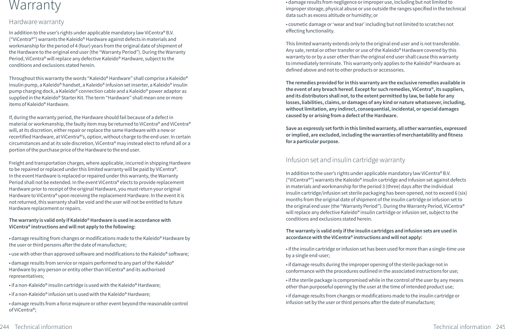 WarrantyHardware warrantyIn addition to the user&rsquo;s rights under applicable mandatory law ViCentra&reg; B.V. (&ldquo;ViCentra&reg;&rdquo;) warrants the Kaleido&reg; Hardware against defects in materials and workmanship for the period of 4 (four) years from the original date of shipment of the Hardware to the original end user (the &ldquo;Warranty Period&rdquo;). During the Warranty Period, ViCentra&reg; will replace any defective Kaleido&reg; Hardware, subject to the conditions and exclusions stated herein. Throughout this warranty the words &ldquo;Kaleido&reg; Hardware&rdquo; shall comprise a Kaleido&reg; insulin pump, a Kaleido&reg; handset, a Kaleido&reg; infusion set inserter, a Kaleido&reg; insulin pump charging dock, a Kaleido&reg; connection cable and a Kaleido&reg; power adaptor as supplied in the Kaleido&reg; Starter Kit. The term &ldquo;Hardware&rdquo; shall mean one or more items of Kaleido&reg; Hardware.If, during the warranty period, the Hardware should fail because of a defect in material or workmanship, the faulty item may be returned to ViCentra&reg; and ViCentra&reg; will, at its discretion, either repair or replace the same Hardware with a new or recertified Hardware, at ViCentra&reg;&rsquo;s, option, without charge to the end user. In certain circumstances and at its sole discretion, ViCentra&reg; may instead elect to refund all or a portion of the purchase price of the Hardware to the end user.Freight and transportation charges, where applicable, incurred in shipping Hardware to be repaired or replaced under this limited warranty will be paid by ViCentra&reg;. In the event Hardware is replaced or repaired under this warranty, the Warranty Period shall not be extended. In the event ViCentra&reg; elects to provide replacement Hardware prior to receipt of the original Hardware, you must return your original Hardware to ViCentra&reg; upon receiving the replacement Hardware. In the event it is not returned, this warranty shall be void and the user will not be entitled to future Hardware replacement or repairs.The warranty is valid only if Kaleido&reg; Hardware is used in accordance with ViCentra&reg; instructions and will not apply to the following:&bull; damage resulting from changes or modifications made to the Kaleido&reg; Hardware by the user or third persons after the date of manufacture;&bull; use with other than approved software and modifications to the Kaleido&reg; software;&bull; damage results from service or repairs performed to any part of the Kaleido&reg; Hardware by any person or entity other than ViCentra&reg; and its authorised representatives;&bull; if a non-Kaleido&reg; insulin cartridge is used with the Kaleido&reg; Hardware;&bull; if a non-Kaleido&reg; infusion set is used with the Kaleido&reg; Hardware;&bull; damage results from a force majeure or other event beyond the reasonable control of ViCentra&reg;; 244 Technical information&bull; damage results from negligence or improper use, including but not limited to improper storage, physical abuse or use outside the ranges specified in the technical data such as excess altitude or humidity; or&bull; cosmetic damage or &lsquo;wear and tear&rsquo; including but not limited to scratches not effecting functionality.This limited warranty extends only to the original end user and is not transferable. Any sale, rental or other transfer or use of the Kaleido&reg; Hardware covered by this warranty to or by a user other than the original end user shall cause this warranty to immediately terminate. This warranty only applies to the Kaleido&reg; Hardware as defined above and not to other products or accessories.The remedies provided for in this warranty are the exclusive remedies available in the event of any breach hereof. Except for such remedies, ViCentra&reg;, its suppliers, and its distributors shall not, to the extent permitted by law, be liable for any losses, liabilities, claims, or damages of any kind or nature whatsoever, including, without limitation, any indirect, consequential, incidental, or special damages caused by or arising from a defect of the Hardware.Save as expressly set forth in this limited warranty, all other warranties, expressed or implied, are excluded, including the warranties of merchantability and fitness for a particular purpose.Infusion set and insulin cartridge warrantyIn addition to the user&rsquo;s rights under applicable mandatory law ViCentra&reg; B.V. (&ldquo;ViCentra&reg;&rdquo;) warrants the Kaleido&reg; insulin cartridge and infusion set against defects in materials and workmanship for the period 3 (three) days after the individual insulin cartridge/infusion set sterile packaging has been opened, not to exceed 6 (six) months from the original date of shipment of the insulin cartridge or infusion set to the original end user (the &ldquo;Warranty Period&rdquo;). During the Warranty Period, ViCentra&reg; will replace any defective Kaleido&reg; insulin cartridge or infusion set, subject to the conditions and exclusions stated herein. The warranty is valid only if the insulin cartridges and infusion sets are used in accordance with the ViCentra&reg; instructions and will not apply:&bull; if the insulin cartridge or infusion set has been used for more than a single-time use by a single end-user;&bull; if damage results during the improper opening of the sterile package not in conformance with the procedures outlined in the associated instructions for use;&bull; if the sterile package is compromised while in the control of the user by any means other than purposeful opening by the user at the time of intended product use;&bull; if damage results from changes or modifications made to the insulin cartridge or infusion set by the user or third persons after the date of manufacture;245Technical information