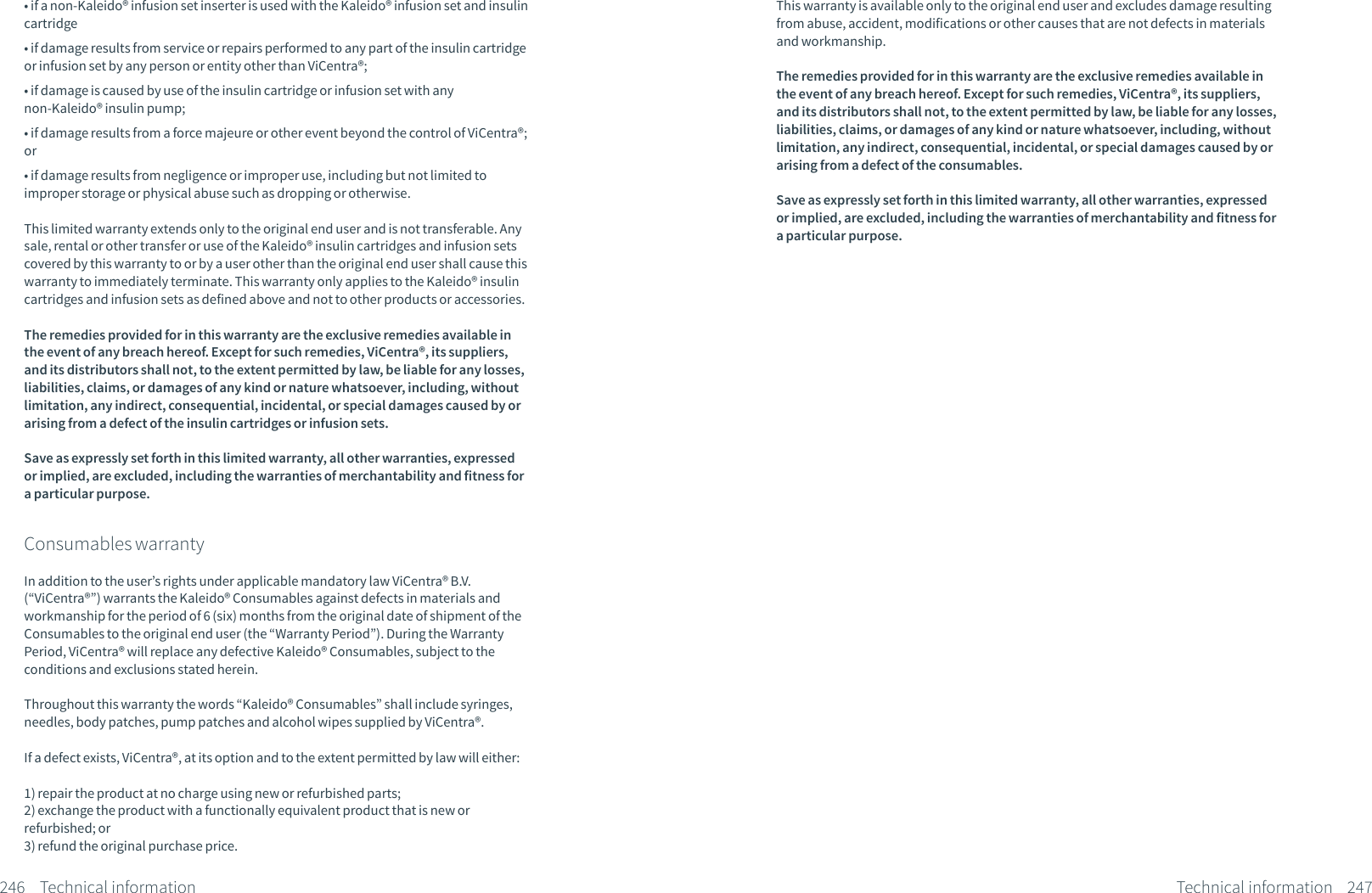 &bull; if a non-Kaleido&reg; infusion set inserter is used with the Kaleido&reg; infusion set and insulin cartridge&bull; if damage results from service or repairs performed to any part of the insulin cartridge or infusion set by any person or entity other than ViCentra&reg;;&bull; if damage is caused by use of the insulin cartridge or infusion set with any non-Kaleido&reg; insulin pump;&bull; if damage results from a force majeure or other event beyond the control of ViCentra&reg;; or&bull; if damage results from negligence or improper use, including but not limited to improper storage or physical abuse such as dropping or otherwise.This limited warranty extends only to the original end user and is not transferable. Any sale, rental or other transfer or use of the Kaleido&reg; insulin cartridges and infusion sets covered by this warranty to or by a user other than the original end user shall cause this warranty to immediately terminate. This warranty only applies to the Kaleido&reg; insulin cartridges and infusion sets as defined above and not to other products or accessories.The remedies provided for in this warranty are the exclusive remedies available in the event of any breach hereof. Except for such remedies, ViCentra&reg;, its suppliers, and its distributors shall not, to the extent permitted by law, be liable for any losses, liabilities, claims, or damages of any kind or nature whatsoever, including, without limitation, any indirect, consequential, incidental, or special damages caused by or arising from a defect of the insulin cartridges or infusion sets.Save as expressly set forth in this limited warranty, all other warranties, expressed or implied, are excluded, including the warranties of merchantability and fitness for a particular purpose.Consumables warrantyIn addition to the user&rsquo;s rights under applicable mandatory law ViCentra&reg; B.V. (&ldquo;ViCentra&reg;&rdquo;) warrants the Kaleido&reg; Consumables against defects in materials and workmanship for the period of 6 (six) months from the original date of shipment of the Consumables to the original end user (the &ldquo;Warranty Period&rdquo;). During the Warranty Period, ViCentra&reg; will replace any defective Kaleido&reg; Consumables, subject to the conditions and exclusions stated herein. Throughout this warranty the words &ldquo;Kaleido&reg; Consumables&rdquo; shall include syringes, needles, body patches, pump patches and alcohol wipes supplied by ViCentra&reg;.If a defect exists, ViCentra&reg;, at its option and to the extent permitted by law will either:1) repair the product at no charge using new or refurbished parts;2) exchange the product with a functionally equivalent product that is new or refurbished; or3) refund the original purchase price. 246 Technical informationThis warranty is available only to the original end user and excludes damage resulting from abuse, accident, modifications or other causes that are not defects in materials and workmanship. The remedies provided for in this warranty are the exclusive remedies available in the event of any breach hereof. Except for such remedies, ViCentra&reg;, its suppliers, and its distributors shall not, to the extent permitted by law, be liable for any losses, liabilities, claims, or damages of any kind or nature whatsoever, including, without limitation, any indirect, consequential, incidental, or special damages caused by or arising from a defect of the consumables.Save as expressly set forth in this limited warranty, all other warranties, expressed or implied, are excluded, including the warranties of merchantability and fitness for a particular purpose.247Technical information