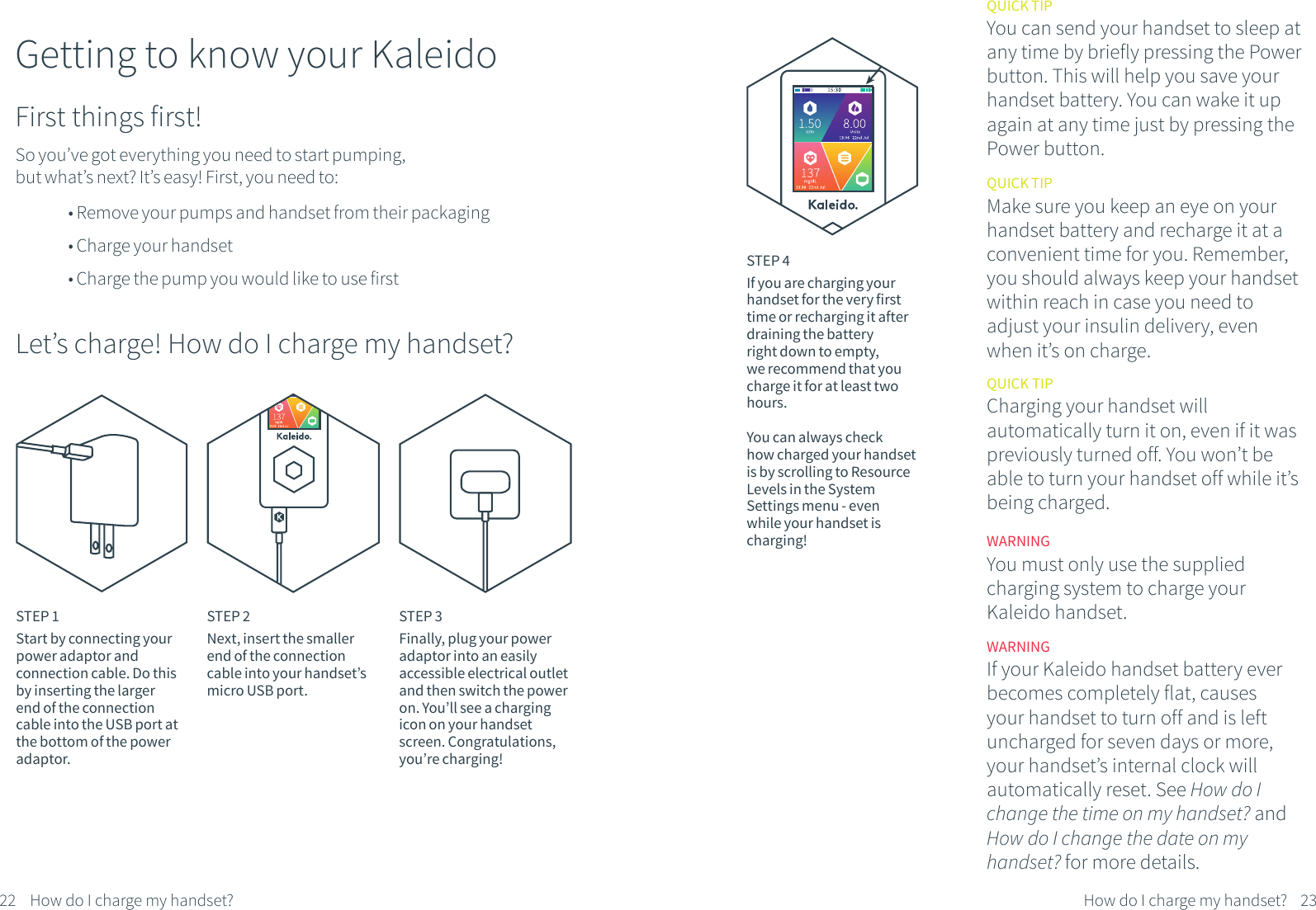 Getting to know your KaleidoSo you&rsquo;ve got everything you need to start pumping, but what&rsquo;s next? It&rsquo;s easy! First, you need to:QUICK TIPYou can send your handset to sleep at any time by briefly pressing the Power button. This will help you save your handset battery. You can wake it up again at any time just by pressing the Power button.First things first!&bull; Remove your pumps and handset from their packaging&bull; Charge your handset&bull; Charge the pump you would like to use firstLet&rsquo;s charge! How do I charge my handset?STEP 1Start by connecting your power adaptor and connection cable. Do this by inserting the larger end of the connection cable into the USB port at the bottom of the power adaptor.STEP 2Next, insert the smaller end of the connection cable into your handset&rsquo;s micro USB port.STEP 3Finally, plug your power adaptor into an easily accessible electrical outlet and then switch the power on. You&rsquo;ll see a charging icon on your handset screen. Congratulations, you&rsquo;re charging!STEP 4If you are charging your handset for the very first time or recharging it after draining the battery right down to empty, we recommend that you charge it for at least two hours.You can always check how charged your handset is by scrolling to Resource Levels in the System Settings menu - even while your handset is charging!QUICK TIPMake sure you keep an eye on your handset battery and recharge it at a convenient time for you. Remember, you should always keep your handset within reach in case you need to adjust your insulin delivery, even when it&rsquo;s on charge.WARNINGYou must only use the supplied charging system to charge your Kaleido handset.22 23How do I charge my handset?How do I charge my handset?WARNINGIf your Kaleido handset battery ever becomes completely flat, causes your handset to turn off and is left uncharged for seven days or more, your handset&rsquo;s internal clock will automatically reset. See How do I change the time on my handset? and How do I change the date on my handset? for more details.QUICK TIP Charging your handset will automatically turn it on, even if it was previously turned off. You won&rsquo;t be able to turn your handset off while it&rsquo;s being charged.