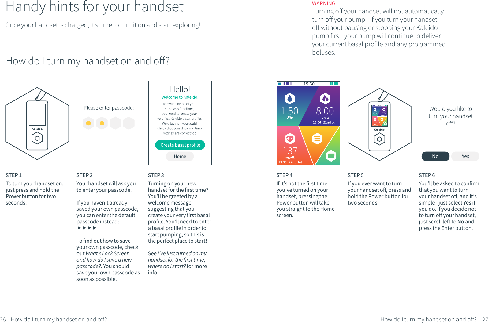 Handy hints for your handsetOnce your handset is charged, it&rsquo;s time to turn it on and start exploring!STEP 1To turn your handset on, just press and hold the Power button for two seconds. STEP 3Turning on your new handset for the first time? You&rsquo;ll be greeted by a welcome message suggesting that youcreate your very first basal profile. You&rsquo;ll need to enter a basal profile in order to start pumping, so this is the perfect place to start!See I&rsquo;ve just turned on my handset for the first time, where do I start? for more info.STEP 4If it&rsquo;s not the first time you&rsquo;ve turned on your handset, pressing the Power button will take you straight to the Home screen.STEP 5If you ever want to turn your handset off, press and hold the Power button for two seconds. How do I turn my handset on and off?26 27How do I turn my handset on and off?How do I turn my handset on and off?WARNINGTurning off your handset will not automatically turn off your pump - if you turn your handset off without pausing or stopping your Kaleido pump first, your pump will continue to deliver your current basal profile and any programmed boluses.STEP 6You&rsquo;ll be asked to confirm that you want to turn your handset off, and it&rsquo;s simple - just select Yes if you do. If you decide not to turn off your handset, just scroll left to No and press the Enter button.STEP 2Your handset will ask you to enter your passcode. If you haven&rsquo;t already saved your own passcode, you can enter the default passcode instead: To find out how to save your own passcode, check out What&rsquo;s Lock Screen and how do I save a new passcode?. You should save your own passcode as soon as possible.