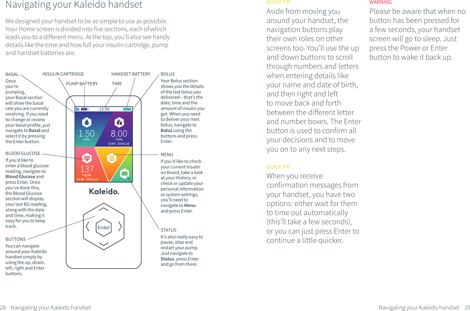 Navigating your Kaleido handsetWe designed your handset to be as simple to use as possible.Your Home screen is divided into five sections, each of which leads you to a different menu. At the top, you&rsquo;ll also see handy details like the time and how full your insulin cartridge, pump and handset batteries are.BASALOnce you&rsquo;re pumping, your Basal section will show the basal rate you are currently receiving. If you need to change or review your basal profile, just navigate to Basal and select it by pressing the Enter button.BOLUSYour Bolus section shows you the details of the last bolus you delivered &ndash; that&rsquo;s the date, time and the amount of insulin you got. When you need to deliver your next bolus, navigate to Bolus using the buttons and press Enter.BLOOD GLUCOSEIf you&rsquo;d like to enter a blood glucose  reading, navigate to Blood Glucose and press Enter. Once you&rsquo;ve done this, the Blood Glucose section will display your last BG reading, along with the date and time, making it easy for you to keep track.MENUIf you&rsquo;d like to check your current Insulin on Board, take a look at your History, or check or update your personal information or system settings, you&rsquo;ll need to navigate to Menu and press Enter.STATUSIt&rsquo;s also really easy to pause, stop and restart your pump. Just navigate to Status, press Enter and go from there.EnterQUICK TIPAside from moving you around your handset, the navigation buttons play their own roles on other screens too. You&rsquo;ll use the up and down buttons to scroll through numbers and letters when entering details like your name and date of birth, and then right and left to move back and forth between the different letter and number boxes. The Enter button is used to confirm all your decisions and to move you on to any next steps.QUICK TIPWhen you receive confirmation messages from your handset, you have two options: either wait for them to time out automatically (this&rsquo;ll take a few seconds), or you can just press Enter to continue a little quicker.WARNINGPlease be aware that when no button has been pressed for a few seconds, your handset screen will go to sleep. Just press the Power or Enter button to wake it back up.28 29Navigating your Kaleido handsetNavigating your Kaleido handsetBUTTONSYou can navigate around your Kaleido handset simply by using the up, down, left, right and Enter buttons. INSULIN CARTRIDGEPUMP BATTERYHANDSET BATTERYTIME