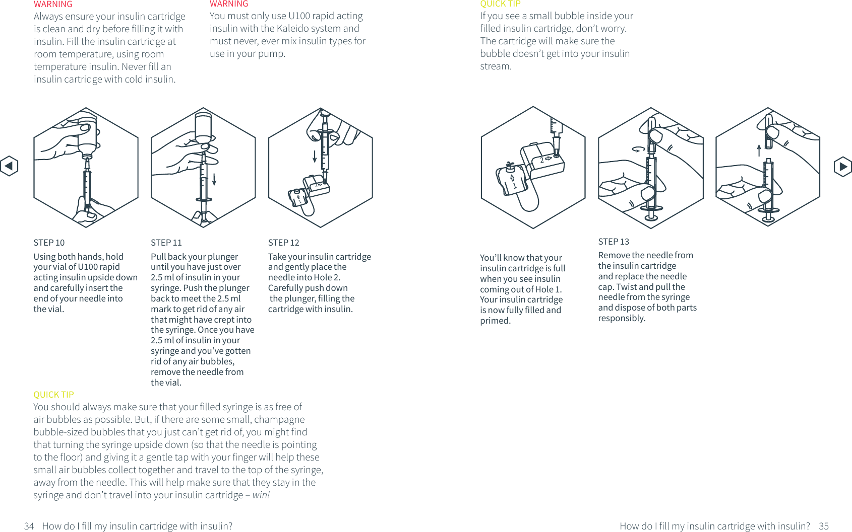 STEP 10Using both hands, hold your vial of U100 rapid acting insulin upside down and carefully insert theend of your needle into the vial.STEP 12Take your insulin cartridge and gently place the needle into Hole 2. Carefully push down the plunger, filling the cartridge with insulin. 34 35How do I fill my insulin cartridge with insulin?How do I fill my insulin cartridge with insulin?STEP 11Pull back your plunger until you have just over 2.5 ml of insulin in your syringe. Push the plunger back to meet the 2.5 ml mark to get rid of any air that might have crept into the syringe. Once you have 2.5 ml of insulin in yoursyringe and you&rsquo;ve gotten rid of any air bubbles, remove the needle from the vial.12WARNINGYou must only use U100 rapid acting insulin with the Kaleido system and must never, ever mix insulin types for use in your pump.WARNINGAlways ensure your insulin cartridge is clean and dry before filling it with insulin. Fill the insulin cartridge at room temperature, using room temperature insulin. Never fill an insulin cartridge with cold insulin.QUICK TIPIf you see a small bubble inside your filled insulin cartridge, don&rsquo;t worry. The cartridge will make sure the bubble doesn&rsquo;t get into your insulin stream.STEP 13Remove the needle from the insulin cartridge and replace the needle cap. Twist and pull the needle from the syringe and dispose of both parts responsibly.QUICK TIPYou should always make sure that your filled syringe is as free of air bubbles as possible. But, if there are some small, champagne bubble-sized bubbles that you just can&rsquo;t get rid of, you might find that turning the syringe upside down (so that the needle is pointing to the floor) and giving it a gentle tap with your finger will help these small air bubbles collect together and travel to the top of the syringe, away from the needle. This will help make sure that they stay in the syringe and don&rsquo;t travel into your insulin cartridge &ndash; win!You&rsquo;ll know that your insulin cartridge is fullwhen you see insulin coming out of Hole 1. Your insulin cartridge is now fully filled and primed.