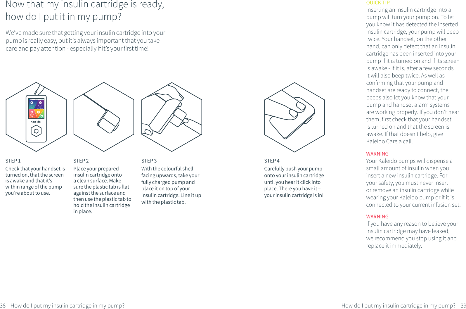 Now that my insulin cartridge is ready,how do I put it in my pump?We&rsquo;ve made sure that getting your insulin cartridge into your pump is really easy, but it&rsquo;s always important that you take care and pay attention - especially if it&rsquo;s your first time!STEP 1Check that your handset is turned on, that the screen is awake and that it&rsquo;s within range of the pump you&rsquo;re about to use.STEP 2Place your prepared insulin cartridge onto a clean surface. Make sure the plastic tab is flat against the surface and then use the plastic tab to hold the insulin cartridge in place. STEP 3With the colourful shell facing upwards, take your fully charged pump and place it on top of your insulin cartridge. Line it up with the plastic tab.STEP 4Carefully push your pump onto your insulin cartridge until you hear it click into place. There you have it &ndash; your insulin cartridge is in!QUICK TIPInserting an insulin cartridge into a pump will turn your pump on. To let you know it has detected the inserted insulin cartridge, your pump will beep twice. Your handset, on the other hand, can only detect that an insulin cartridge has been inserted into your pump if it is turned on and if its screen is awake - if it is, after a few seconds it will also beep twice. As well as confirming that your pump and handset are ready to connect, the beeps also let you know that your pump and handset alarm systems are working properly. If you don&rsquo;t hear them, first check that your handset is turned on and that the screen is awake. If that doesn&rsquo;t help, give Kaleido Care a call.WARNINGYour Kaleido pumps will dispense a small amount of insulin when you insert a new insulin cartridge. For your safety, you must never insert or remove an insulin cartridge while wearing your Kaleido pump or if it is connected to your current infusion set.WARNING If you have any reason to believe your insulin cartridge may have leaked, we recommend you stop using it and replace it immediately.38 39How do I put my insulin cartridge in my pump?How do I put my insulin cartridge in my pump?