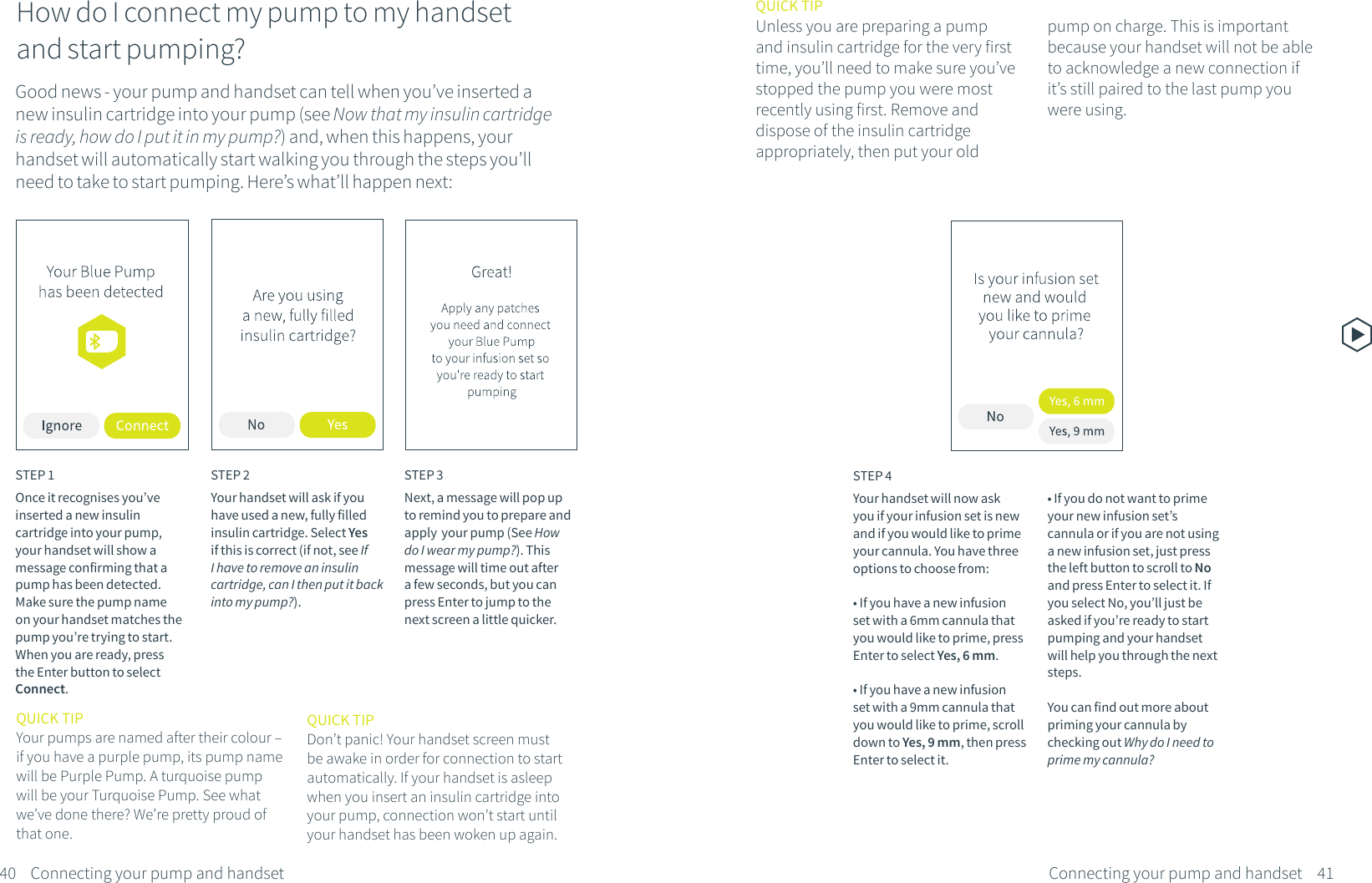 Good news - your pump and handset can tell when you&rsquo;ve inserted a new insulin cartridge into your pump (see Now that my insulin cartridge is ready, how do I put it in my pump?) and, when this happens, your handset will automatically start walking you through the steps you&rsquo;ll need to take to start pumping. Here&rsquo;s what&rsquo;ll happen next:QUICK TIPUnless you are preparing a pump and insulin cartridge for the very first time, you&rsquo;ll need to make sure you&rsquo;ve stopped the pump you were most recently using first. Remove and dispose of the insulin cartridge appropriately, then put your old STEP 1Once it recognises you&rsquo;ve inserted a new insulin cartridge into your pump, your handset will show a message confirming that a pump has been detected. Make sure the pump name on your handset matches the pump you&rsquo;re trying to start. When you are ready, press the Enter button to select Connect.STEP 2Your handset will ask if you have used a new, fully filled insulin cartridge. Select Yes if this is correct (if not, see If I have to remove an insulin cartridge, can I then put it back into my pump?).STEP 3Next, a message will pop up to remind you to prepare and apply  your pump (See How do I wear my pump?). This message will time out after a few seconds, but you can press Enter to jump to the next screen a little quicker.QUICK TIPYour pumps are named after their colour &ndash; if you have a purple pump, its pump name will be Purple Pump. A turquoise pump will be your Turquoise Pump. See what we&rsquo;ve done there? We&rsquo;re pretty proud of that one.40 41Connecting your pump and handsetConnecting your pump and handsetHow do I connect my pump to my handset and start pumping?STEP 4Your handset will now ask you if your infusion set is new and if you would like to prime your cannula. You have three options to choose from:&bull; If you have a new infusion set with a 6mm cannula that you would like to prime, press Enter to select Yes, 6 mm.&bull; If you have a new infusion set with a 9mm cannula that you would like to prime, scroll down to Yes, 9 mm, then press Enter to select it.&bull; If you do not want to prime your new infusion set&rsquo;s cannula or if you are not using a new infusion set, just press the left button to scroll to No and press Enter to select it. If you select No, you&rsquo;ll just be asked if you&rsquo;re ready to start pumping and your handset will help you through the next steps. You can find out more about priming your cannula by checking out Why do I need to prime my cannula?QUICK TIPDon&rsquo;t panic! Your handset screen must be awake in order for connection to start automatically. If your handset is asleep when you insert an insulin cartridge into your pump, connection won&rsquo;t start until your handset has been woken up again.pump on charge. This is important because your handset will not be able to acknowledge a new connection if it&rsquo;s still paired to the last pump you were using.