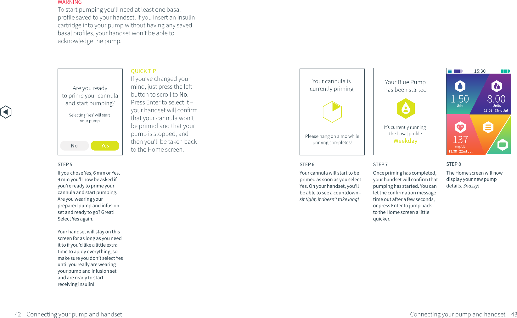 STEP 8The Home screen will now display your new pump details. Snazzy!WARNINGTo start pumping you&rsquo;ll need at least one basal profile saved to your handset. If you insert an insulin cartridge into your pump without having any saved basal profiles, your handset won&rsquo;t be able to acknowledge the pump.STEP 6Your cannula will start to be primed as soon as you select Yes. On your handset, you&rsquo;ll be able to see a countdown - sit tight, it doesn&rsquo;t take long!STEP 7Once priming has completed, your handset will confirm that pumping has started. You can let the confirmation message time out after a few seconds, or press Enter to jump back to the Home screen a little quicker.QUICK TIPIf you&rsquo;ve changed your mind, just press the left button to scroll to No. Press Enter to select it &ndash; your handset will confirm that your cannula won&rsquo;t be primed and that your pump is stopped, and then you&rsquo;ll be taken back to the Home screen.STEP 5If you chose Yes, 6 mm or Yes, 9 mm you&rsquo;ll now be asked if you&rsquo;re ready to prime your cannula and start pumping. Are you wearing your prepared pump and infusion set and ready to go? Great! Select Yes again. Your handset will stay on this screen for as long as you need it to if you&rsquo;d like a little extra time to apply everything, so make sure you don&rsquo;t select Yes until you really are wearing your pump and infusion set and are ready to start receiving insulin!42 43Connecting your pump and handsetConnecting your pump and handset