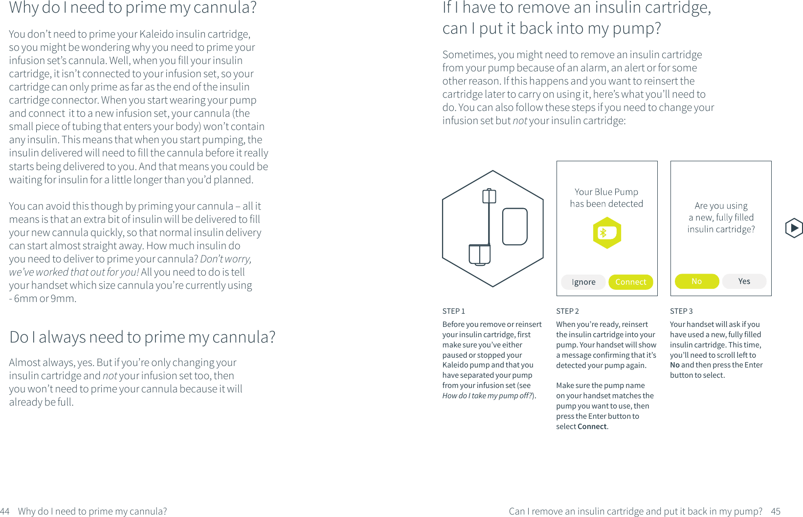 Why do I need to prime my cannula?You don&rsquo;t need to prime your Kaleido insulin cartridge, so you might be wondering why you need to prime your infusion set&rsquo;s cannula. Well, when you fill your insulin cartridge, it isn&rsquo;t connected to your infusion set, so your cartridge can only prime as far as the end of the insulin cartridge connector. When you start wearing your pump and connect  it to a new infusion set, your cannula (the small piece of tubing that enters your body) won&rsquo;t contain any insulin. This means that when you start pumping, the insulin delivered will need to fill the cannula before it really starts being delivered to you. And that means you could be waiting for insulin for a little longer than you&rsquo;d planned. You can avoid this though by priming your cannula &ndash; all it means is that an extra bit of insulin will be delivered to fill your new cannula quickly, so that normal insulin delivery can start almost straight away. How much insulin do you need to deliver to prime your cannula? Don&rsquo;t worry, we&rsquo;ve worked that out for you! All you need to do is tell your handset which size cannula you&rsquo;re currently using - 6mm or 9mm.Do I always need to prime my cannula?Almost always, yes. But if you&rsquo;re only changing your insulin cartridge and not your infusion set too, then you won&rsquo;t need to prime your cannula because it will already be full.If I have to remove an insulin cartridge, can I put it back into my pump?Sometimes, you might need to remove an insulin cartridge from your pump because of an alarm, an alert or for some other reason. If this happens and you want to reinsert the cartridge later to carry on using it, here&rsquo;s what you&rsquo;ll need to do. You can also follow these steps if you need to change your infusion set but not your insulin cartridge:STEP 1Before you remove or reinsert your insulin cartridge, first make sure you&rsquo;ve either paused or stopped your Kaleido pump and that you have separated your pump from your infusion set (see How do I take my pump off?).STEP 2When you&rsquo;re ready, reinsert the insulin cartridge into your pump. Your handset will showa message confirming that it&rsquo;sdetected your pump again. Make sure the pump name on your handset matches the pump you want to use, then press the Enter button to select Connect.STEP 3Your handset will ask if you have used a new, fully filled insulin cartridge. This time, you&rsquo;ll need to scroll left to No and then press the Enter button to select.45Can I remove an insulin cartridge and put it back in my pump?44 Why do I need to prime my cannula?