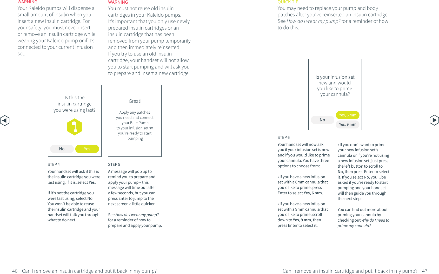 WARNINGYour Kaleido pumps will dispense a small amount of insulin when you insert a new insulin cartridge. For your safety, you must never insert or remove an insulin cartridge while wearing your Kaleido pump or if it&rsquo;s connected to your current infusion set.STEP 4Your handset will ask if this is the insulin cartridge you were last using. If it is, select Yes.If it&rsquo;s not the cartridge you were last using, select No. You won&rsquo;t be able to reuse the insulin cartridge and your handset will talk you through what to do next.STEP 5A message will pop up to remind you to prepare and apply your pump &ndash; this message will time out after a few seconds, but you can press Enter to jump to the next screen a little quicker.See How do I wear my pump? for a reminder of how to prepare and apply your pump.WARNINGYou must not reuse old insulin cartridges in your Kaleido pumps. It&rsquo;s important that you only use newly prepared insulin cartridges or an insulin cartridge that has been removed from your pump temporarily and then immediately reinserted. If you try to use an old insulin cartridge, your handset will not allow you to start pumping and will ask you to prepare and insert a new cartridge.46 47Can I remove an insulin cartridge and put it back in my pump?Can I remove an insulin cartridge and put it back in my pump?STEP 6Your handset will now ask you if your infusion set is new and if you would like to prime your cannula. You have three options to choose from:&bull; If you have a new infusion set with a 6mm cannula that you&rsquo;d like to prime, press Enter to select Yes, 6 mm.&bull; If you have a new infusion set with a 9mm cannula that you&rsquo;d like to prime, scroll down to Yes, 9 mm, then press Enter to select it.&bull; If you don&rsquo;t want to prime your new infusion set&rsquo;s cannula or if you&rsquo;re not using a new infusion set, just press the left button to scroll to No, then press Enter to select it. If you select No, you&rsquo;ll be asked if you&rsquo;re ready to start pumping and your handset will then guide you through the next steps. You can find out more about priming your cannula by checking out Why do I need to prime my cannula?QUICK TIPYou may need to replace your pump and bodypatches after you&rsquo;ve reinserted an insulin cartridge. See How do I wear my pump? for a reminder of how to do this.