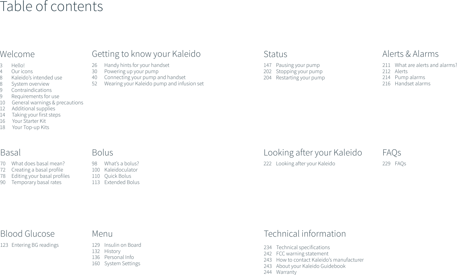 Table of contentsWelcome3        Hello!4        Our icons8        Kaleido&rsquo;s intended use 8        System overview9        Contraindications9        Requirements for use10      General warnings &amp; precautions12      Additional supplies14      Taking your first steps16       Your Starter Kit18       Your Top-up KitsGetting to know your Kaleido26       Handy hints for your handset30       Powering up your pump40       Connecting your pump and handset52       Wearing your Kaleido pump and infusion setBasal70      What does basal mean?72      Creating a basal profile78      Editing your basal profiles90      Temporary basal rates Bolus98       What&rsquo;s a bolus?100    Kaleidoculator110    Quick Bolus113    Extended BolusBlood Glucose123   Entering BG readingsMenu129    Insulin on Board132    History136    Personal Info160    System Settings Status147    Pausing your pump202    Stopping your pump204    Restarting your pumpAlerts &amp; Alarms211    What are alerts and alarms?212    Alerts214    Pump alarms216    Handset alarmsLooking after your Kaleido 222    Looking after your KaleidoFAQs229    FAQsTechnical information234    Technical specifications242    FCC warning statement243    How to contact Kaleido&rsquo;s manufacturer243    About your Kaleido Guidebook244    Warranty