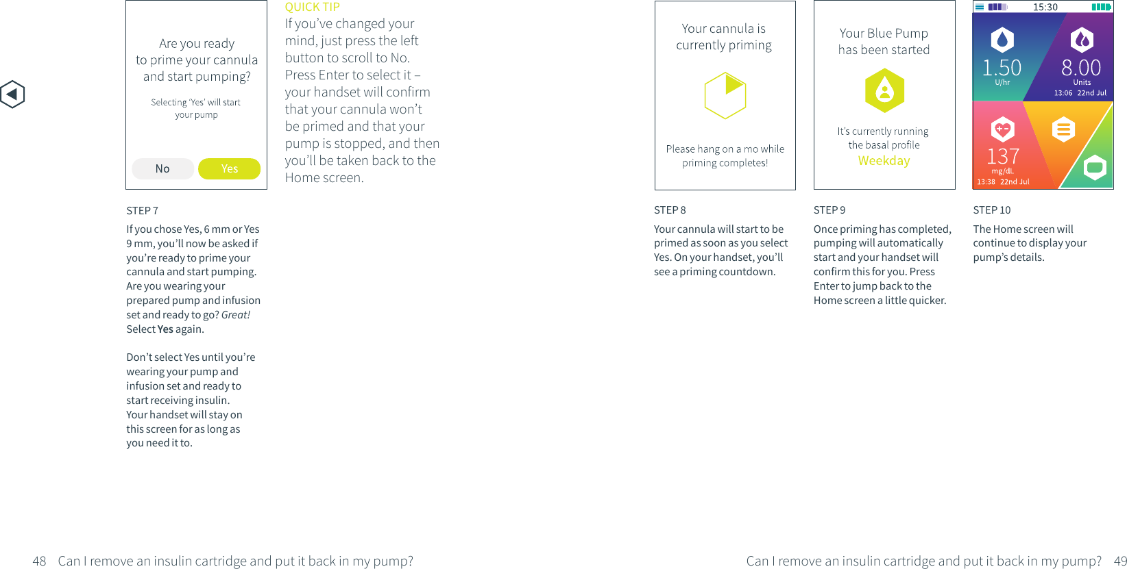 STEP 7If you chose Yes, 6 mm or Yes 9 mm, you&rsquo;ll now be asked if you&rsquo;re ready to prime your cannula and start pumping. Are you wearing your prepared pump and infusion set and ready to go? Great! Select Yes again. Don&rsquo;t select Yes until you&rsquo;re wearing your pump and infusion set and ready to start receiving insulin. Your handset will stay on this screen for as long as you need it to.QUICK TIPIf you&rsquo;ve changed your mind, just press the left button to scroll to No. Press Enter to select it &ndash; your handset will confirm that your cannula won&rsquo;t be primed and that your pump is stopped, and then you&rsquo;ll be taken back to the Home screen.STEP 9Once priming has completed, pumping will automatically start and your handset will confirm this for you. Press Enter to jump back to the Home screen a little quicker.STEP 10The Home screen will continue to display your pump&rsquo;s details.STEP 8Your cannula will start to be primed as soon as you select Yes. On your handset, you&rsquo;ll see a priming countdown.48 49Can I remove an insulin cartridge and put it back in my pump?Can I remove an insulin cartridge and put it back in my pump?
