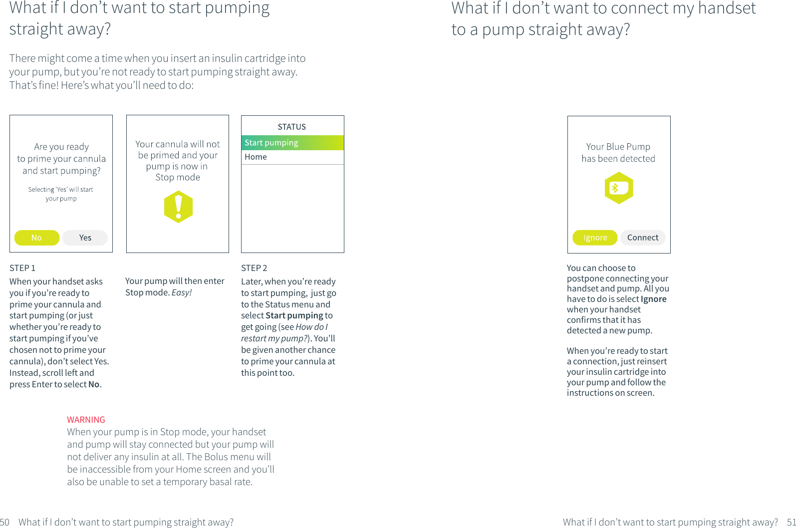 What if I don&rsquo;t want to start pumping straight away?STEP 1When your handset asks you if you&rsquo;re ready to prime your cannula and start pumping (or just whether you&rsquo;re ready to start pumping if you&rsquo;ve chosen not to prime your cannula), don&rsquo;t select Yes. Instead, scroll left and press Enter to select No. WARNINGWhen your pump is in Stop mode, your handset and pump will stay connected but your pump will not deliver any insulin at all. The Bolus menu will be inaccessible from your Home screen and you&rsquo;ll also be unable to set a temporary basal rate. STEP 2Later, when you&rsquo;re ready to start pumping,  just go to the Status menu and select Start pumping to get going (see How do I restart my pump?). You&rsquo;ll be given another chance to prime your cannula at this point too.51What if I don&rsquo;t want to start pumping straight away?What if I don&rsquo;t want to connect my handset to a pump straight away?You can choose to postpone connecting your handset and pump. All you have to do is select Ignore when your handset confirms that it has detected a new pump.When you&rsquo;re ready to start a connection, just reinsert your insulin cartridge into your pump and follow the instructions on screen.There might come a time when you insert an insulin cartridge into your pump, but you&rsquo;re not ready to start pumping straight away. That&rsquo;s fine! Here&rsquo;s what you&rsquo;ll need to do:Your pump will then enter Stop mode. Easy!50 What if I don&rsquo;t want to start pumping straight away?