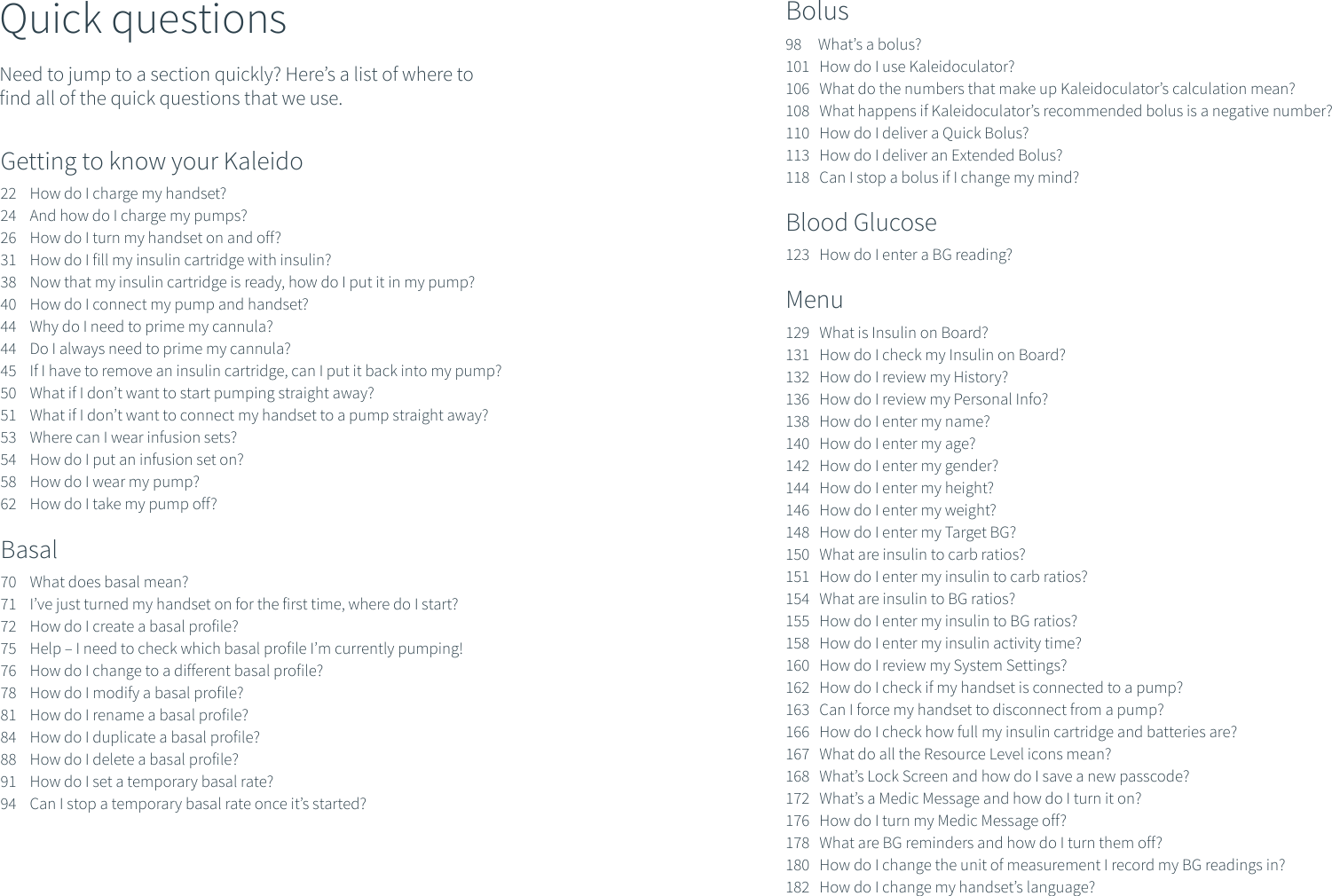 Quick questionsNeed to jump to a section quickly? Here&rsquo;s a list of where to find all of the quick questions that we use.Getting to know your Kaleido22    How do I charge my handset?24    And how do I charge my pumps?26    How do I turn my handset on and off?31    How do I fill my insulin cartridge with insulin?38    Now that my insulin cartridge is ready, how do I put it in my pump?40    How do I connect my pump and handset?44    Why do I need to prime my cannula?44    Do I always need to prime my cannula?45    If I have to remove an insulin cartridge, can I put it back into my pump?50    What if I don&rsquo;t want to start pumping straight away?51    What if I don&rsquo;t want to connect my handset to a pump straight away?53    Where can I wear infusion sets?54    How do I put an infusion set on?58    How do I wear my pump?62    How do I take my pump off?Basal70    What does basal mean?71    I&rsquo;ve just turned my handset on for the first time, where do I start?72    How do I create a basal profile?75    Help &ndash; I need to check which basal profile I&rsquo;m currently pumping!76    How do I change to a different basal profile?78    How do I modify a basal profile?81    How do I rename a basal profile?84    How do I duplicate a basal profile?88    How do I delete a basal profile?91    How do I set a temporary basal rate?94    Can I stop a temporary basal rate once it&rsquo;s started?Bolus98     What&rsquo;s a bolus?101   How do I use Kaleidoculator?106   What do the numbers that make up Kaleidoculator&rsquo;s calculation mean?108   What happens if Kaleidoculator&rsquo;s recommended bolus is a negative number?110   How do I deliver a Quick Bolus?113   How do I deliver an Extended Bolus?118   Can I stop a bolus if I change my mind?Blood Glucose123   How do I enter a BG reading?Menu129   What is Insulin on Board?131   How do I check my Insulin on Board?132   How do I review my History?136   How do I review my Personal Info?138   How do I enter my name?140   How do I enter my age?142   How do I enter my gender?144   How do I enter my height?146   How do I enter my weight?148   How do I enter my Target BG?150   What are insulin to carb ratios?151   How do I enter my insulin to carb ratios?154   What are insulin to BG ratios?155   How do I enter my insulin to BG ratios?158   How do I enter my insulin activity time?160   How do I review my System Settings?162   How do I check if my handset is connected to a pump?163   Can I force my handset to disconnect from a pump?166   How do I check how full my insulin cartridge and batteries are?167   What do all the Resource Level icons mean?168   What&rsquo;s Lock Screen and how do I save a new passcode?172   What&rsquo;s a Medic Message and how do I turn it on?176   How do I turn my Medic Message off?178   What are BG reminders and how do I turn them off?180   How do I change the unit of measurement I record my BG readings in?182   How do I change my handset&rsquo;s language? 