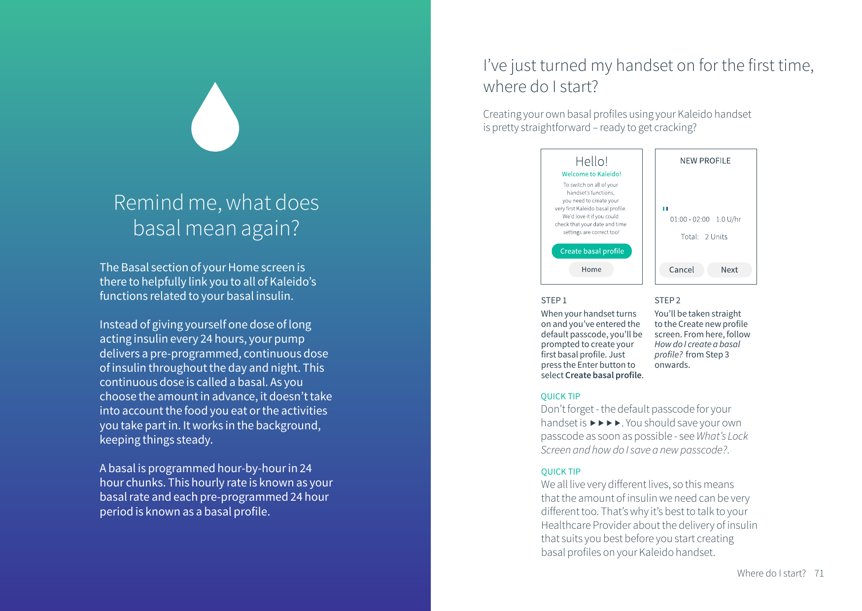 Remind me, what does basal mean again? The Basal section of your Home screen is there to helpfully link you to all of Kaleido&rsquo;s functions related to your basal insulin. Instead of giving yourself one dose of long acting insulin every 24 hours, your pump delivers a pre-programmed, continuous dose of insulin throughout the day and night. This continuous dose is called a basal. As you choose the amount in advance, it doesn&rsquo;t take into account the food you eat or the activities you take part in. It works in the background, keeping things steady.A basal is programmed hour-by-hour in 24 hour chunks. This hourly rate is known as your basal rate and each pre-programmed 24 hour period is known as a basal profile.QUICK TIPWe all live very different lives, so this means that the amount of insulin we need can be very different too. That&rsquo;s why it&rsquo;s best to talk to your Healthcare Provider about the delivery of insulin that suits you best before you start creating basal profiles on your Kaleido handset.I&rsquo;ve just turned my handset on for the first time, where do I start?Creating your own basal profiles using your Kaleido handset is pretty straightforward &ndash; ready to get cracking?STEP 1When your handset turns on and you&rsquo;ve entered the default passcode, you&rsquo;ll be prompted to create your first basal profile. Just press the Enter button to select Create basal profile.STEP 2You&rsquo;ll be taken straight to the Create new profile screen. From here, follow How do I create a basal profile?  from Step 3 onwards.71Where do I start?QUICK TIPDon&rsquo;t forget - the default passcode for your handset is . You should save your own passcode as soon as possible - see What&rsquo;s Lock Screen and how do I save a new passcode?.