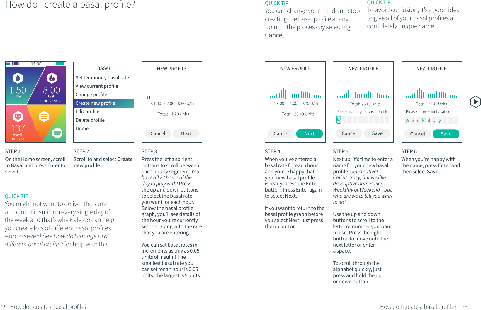 How do I create a basal profile?STEP 1On the Home screen, scroll to Basal and press Enter to select.STEP 2Scroll to and select Create new profile.STEP 3Press the left and right buttons to scroll between each hourly segment. You have all 24 hours of the day to play with! Press the up and down buttons to select the basal rate you want for each hour. Below the basal profile graph, you&rsquo;ll see details of the hour you&rsquo;re currently setting, along with the rate that you are entering.You can set basal rates in increments as tiny as 0.05 units of insulin! The smallest basal rate you can set for an hour is 0.05 units, the largest is 5 units.STEP 4When you&rsquo;ve entered a basal rate for each hour and you&rsquo;re happy that your new basal profile is ready, press the Enter button. Press Enter again to select Next.If you want to return to the basal profile graph before you select Next, just press the up button.STEP 5Next up, it&rsquo;s time to enter a name for your new basal profile. Get creative! Call us crazy, but we like descriptive names like Weekday or Weekend &ndash; but who are we to tell you what to do? Use the up and down buttons to scroll to the letter or number you want to use. Press the right button to move onto the next letter or enter a space. To scroll through the alphabet quickly, just press and hold the up or down button.QUICK TIPYou can change your mind and stop creating the basal profile at any point in the process by selecting Cancel.QUICK TIPYou might not want to deliver the same amount of insulin on every single day of the week and that&rsquo;s why Kaleido can help you create lots of different basal profiles &ndash; up to seven! See How do I change to a different basal profile? for help with this.QUICK TIPTo avoid confusion, it&rsquo;s a good idea to give all of your basal profiles a completely unique name.STEP 6When you&rsquo;re happy with the name, press Enter and then select Save.72 73How do I create a basal profile? How do I create a basal profile?