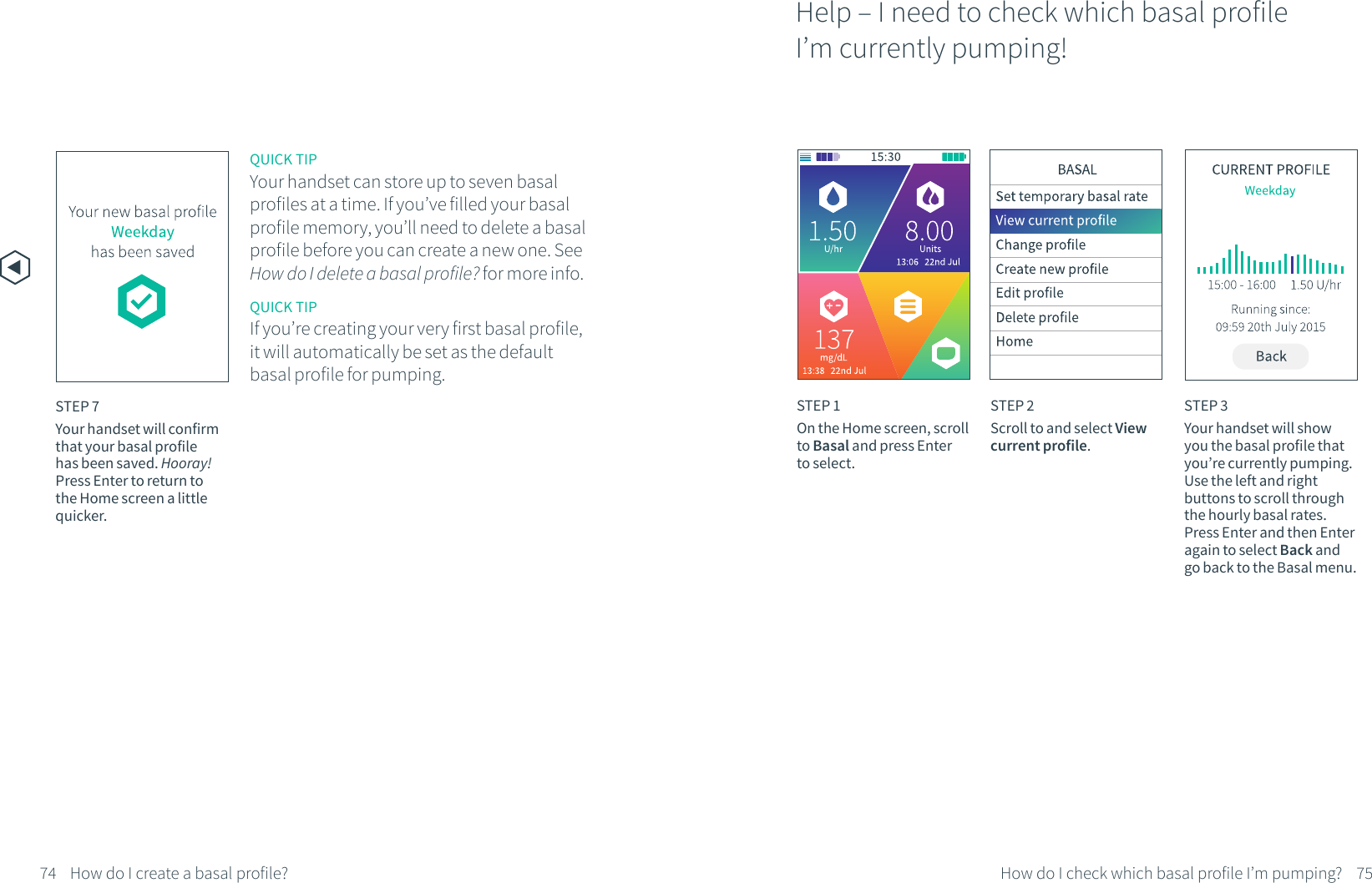 STEP 7Your handset will confirm that your basal profile has been saved. Hooray! Press Enter to return to the Home screen a little quicker.    QUICK TIPYour handset can store up to seven basal profiles at a time. If you&rsquo;ve filled your basal profile memory, you&rsquo;ll need to delete a basal profile before you can create a new one. See How do I delete a basal profile? for more info.Help &ndash; I need to check which basal profile I&rsquo;m currently pumping!STEP 1On the Home screen, scroll to Basal and press Enter to select.STEP 2Scroll to and select View current profile.STEP 3Your handset will show you the basal profile that you&rsquo;re currently pumping. Use the left and right buttons to scroll through the hourly basal rates. Press Enter and then Enter again to select Back and go back to the Basal menu.74 75How do I check which basal profile I&rsquo;m pumping?QUICK TIPIf you&rsquo;re creating your very first basal profile, it will automatically be set as the default basal profile for pumping.How do I create a basal profile?