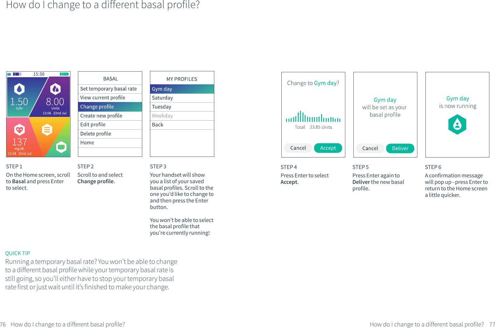 How do I change to a different basal profile?STEP 1On the Home screen, scroll to Basal and press Enter to select.STEP 2Scroll to and select Change profile.STEP 3Your handset will show you a list of your saved basal profiles. Scroll to the one you&rsquo;d like to change to and then press the Enter button.You won&rsquo;t be able to select the basal profile that you&rsquo;re currently running!STEP 4Press Enter to select Accept.STEP 5Press Enter again to Deliver the new basal profile.STEP 6A confirmation message will pop up - press Enter to return to the Home screen a little quicker.76 77How do I change to a different basal profile? How do I change to a different basal profile?QUICK TIPRunning a temporary basal rate? You won&rsquo;t be able to change to a different basal profile while your temporary basal rate is still going, so you&rsquo;ll either have to stop your temporary basal rate first or just wait until it&rsquo;s finished to make your change. 