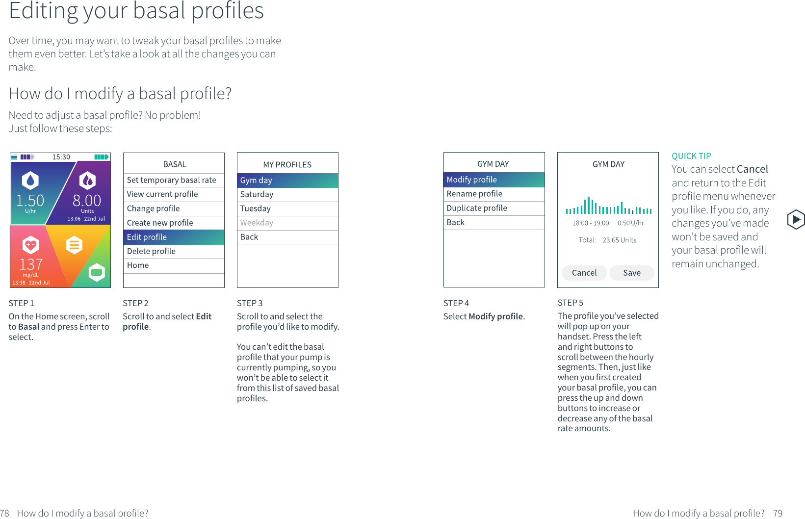 Editing your basal profilesOver time, you may want to tweak your basal profiles to make them even better. Let&rsquo;s take a look at all the changes you can make.How do I modify a basal profile?Need to adjust a basal profile? No problem! Just follow these steps:STEP 1On the Home screen, scroll to Basal and press Enter to select.STEP 2Scroll to and select Edit profile.STEP 3Scroll to and select the profile you&rsquo;d like to modify.You can&rsquo;t edit the basal profile that your pump is currently pumping, so you won&rsquo;t be able to select it from this list of saved basal profiles.STEP 4Select Modify profile.78 79How do I modify a basal profile? How do I modify a basal profile?STEP 5The profile you&rsquo;ve selected will pop up on your handset. Press the left and right buttons to scroll between the hourly segments. Then, just like when you first created your basal profile, you can press the up and down buttons to increase or decrease any of the basal rate amounts.QUICK TIPYou can select Cancel and return to the Edit profile menu whenever you like. If you do, any changes you&rsquo;ve made won&rsquo;t be saved and your basal profile will remain unchanged.