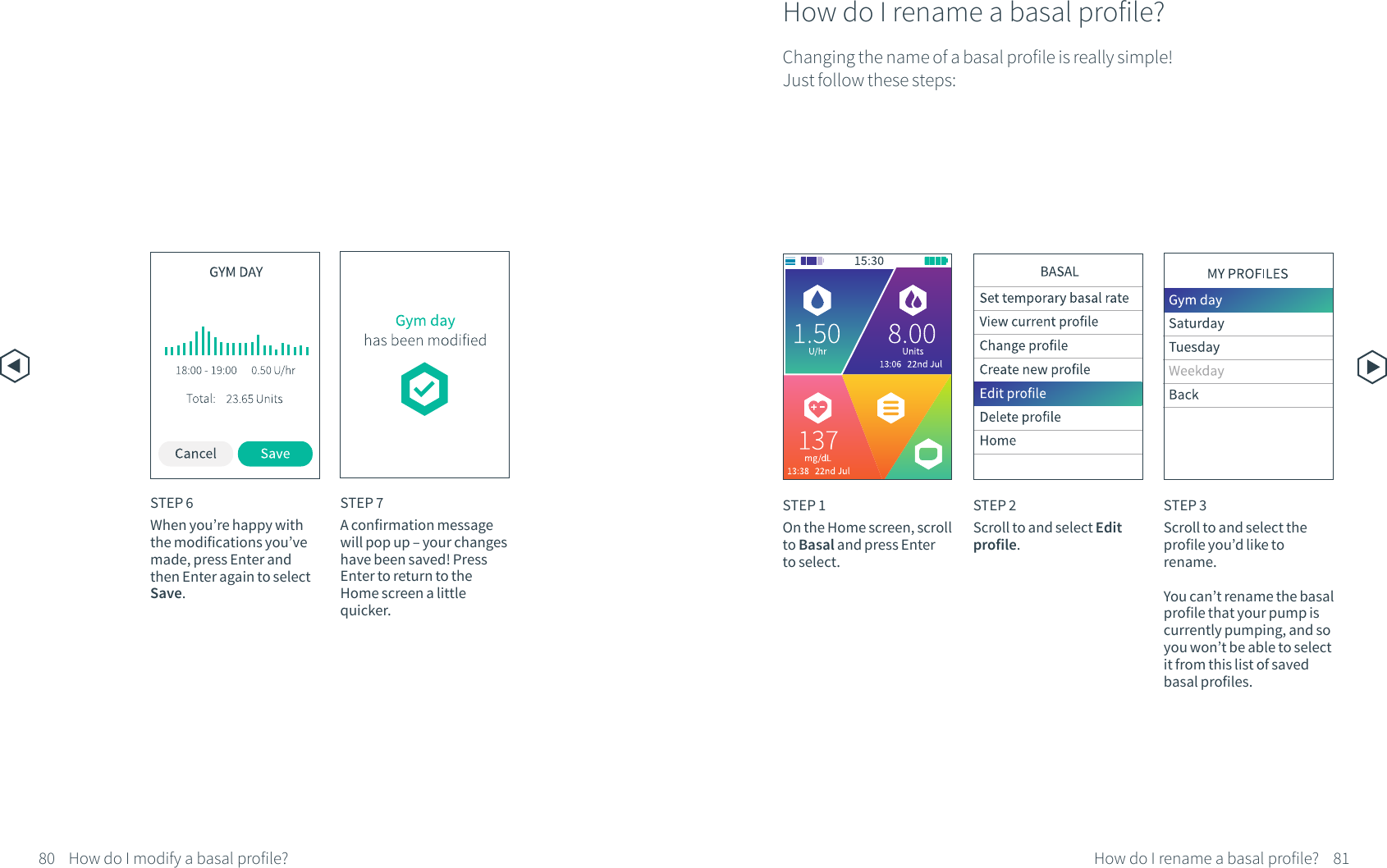 STEP 7A confirmation message will pop up &ndash; your changes have been saved! Press Enter to return to the Home screen a little quicker.80 81How do I rename a basal profile?How do I rename a basal profile?Changing the name of a basal profile is really simple! Just follow these steps:STEP 1On the Home screen, scroll to Basal and press Enter to select.STEP 2Scroll to and select Edit profile.STEP 3Scroll to and select the profile you&rsquo;d like to rename.You can&rsquo;t rename the basal profile that your pump is currently pumping, and so you won&rsquo;t be able to select it from this list of saved basal profiles. STEP 6When you&rsquo;re happy with the modifications you&rsquo;ve made, press Enter and then Enter again to select Save. How do I modify a basal profile?