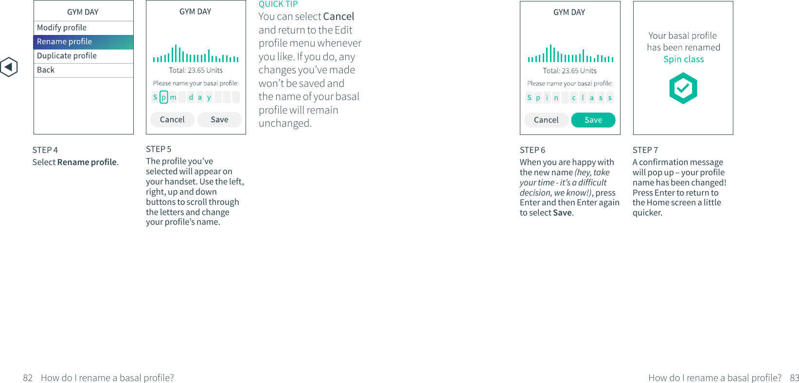 STEP 4Select Rename profile.82 83How do I rename a basal profile? How do I rename a basal profile?STEP 5The profile you&rsquo;ve selected will appear on your handset. Use the left, right, up and down buttons to scroll through the letters and change your profile&rsquo;s name.STEP 6When you are happy with the new name (hey, take your time - it&rsquo;s a difficult decision, we know!), press Enter and then Enter again to select Save.STEP 7A confirmation message will pop up &ndash; your profile name has been changed! Press Enter to return to the Home screen a little quicker.QUICK TIPYou can select Cancel and return to the Edit profile menu whenever you like. If you do, any changes you&rsquo;ve made won&rsquo;t be saved and the name of your basal profile will remain unchanged.