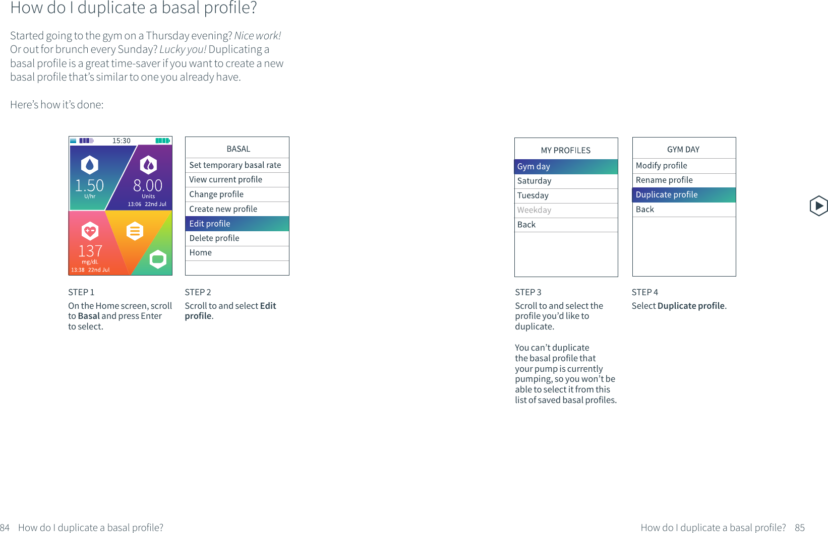 How do I duplicate a basal profile?Started going to the gym on a Thursday evening? Nice work! Or out for brunch every Sunday? Lucky you! Duplicating a basal profile is a great time-saver if you want to create a new basal profile that&rsquo;s similar to one you already have. Here&rsquo;s how it&rsquo;s done:STEP 1On the Home screen, scroll to Basal and press Enter to select.STEP 2Scroll to and select Edit profile.STEP 3Scroll to and select the profile you&rsquo;d like to duplicate.You can&rsquo;t duplicate the basal profile that your pump is currently pumping, so you won&rsquo;t be able to select it from this list of saved basal profiles.STEP 4Select Duplicate profile.84 85How do I duplicate a basal profile? How do I duplicate a basal profile?