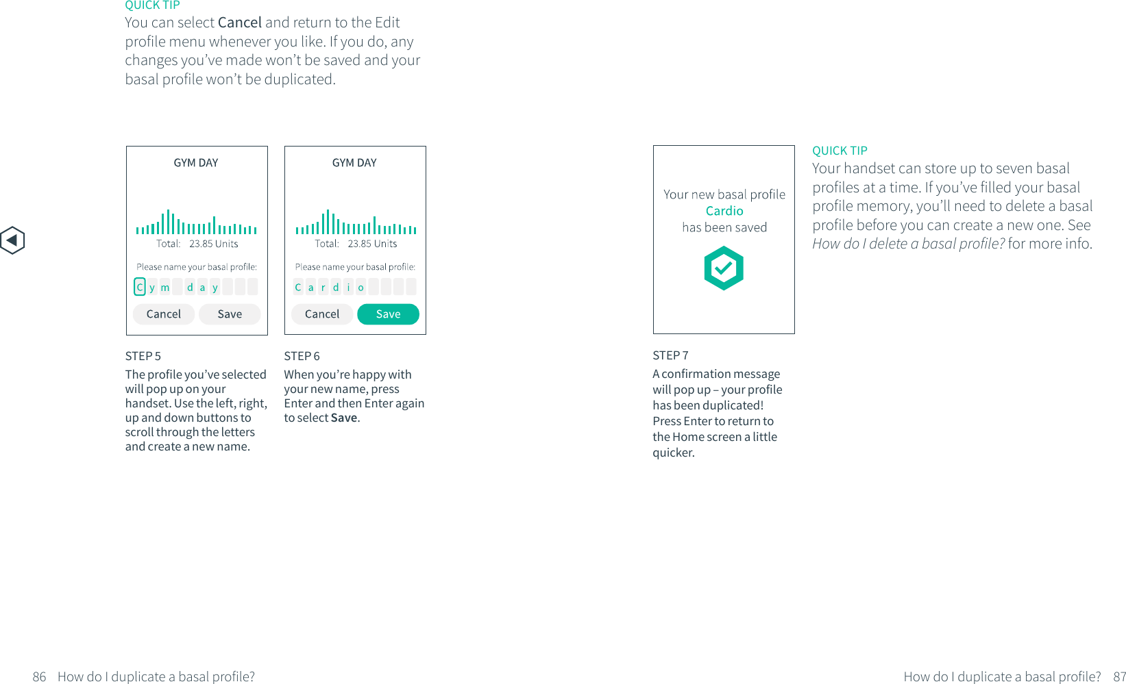 STEP 7A confirmation messagewill pop up &ndash; your profile has been duplicated! Press Enter to return to the Home screen a little quicker.QUICK TIPYour handset can store up to seven basal profiles at a time. If you&rsquo;ve filled your basal profile memory, you&rsquo;ll need to delete a basal profile before you can create a new one. See How do I delete a basal profile? for more info.86 87STEP 5The profile you&rsquo;ve selected will pop up on your handset. Use the left, right, up and down buttons to scroll through the letters and create a new name. STEP 6When you&rsquo;re happy with your new name, press Enter and then Enter again to select Save.  QUICK TIPYou can select Cancel and return to the Edit profile menu whenever you like. If you do, any changes you&rsquo;ve made won&rsquo;t be saved and your basal profile won&rsquo;t be duplicated. How do I duplicate a basal profile? How do I duplicate a basal profile?