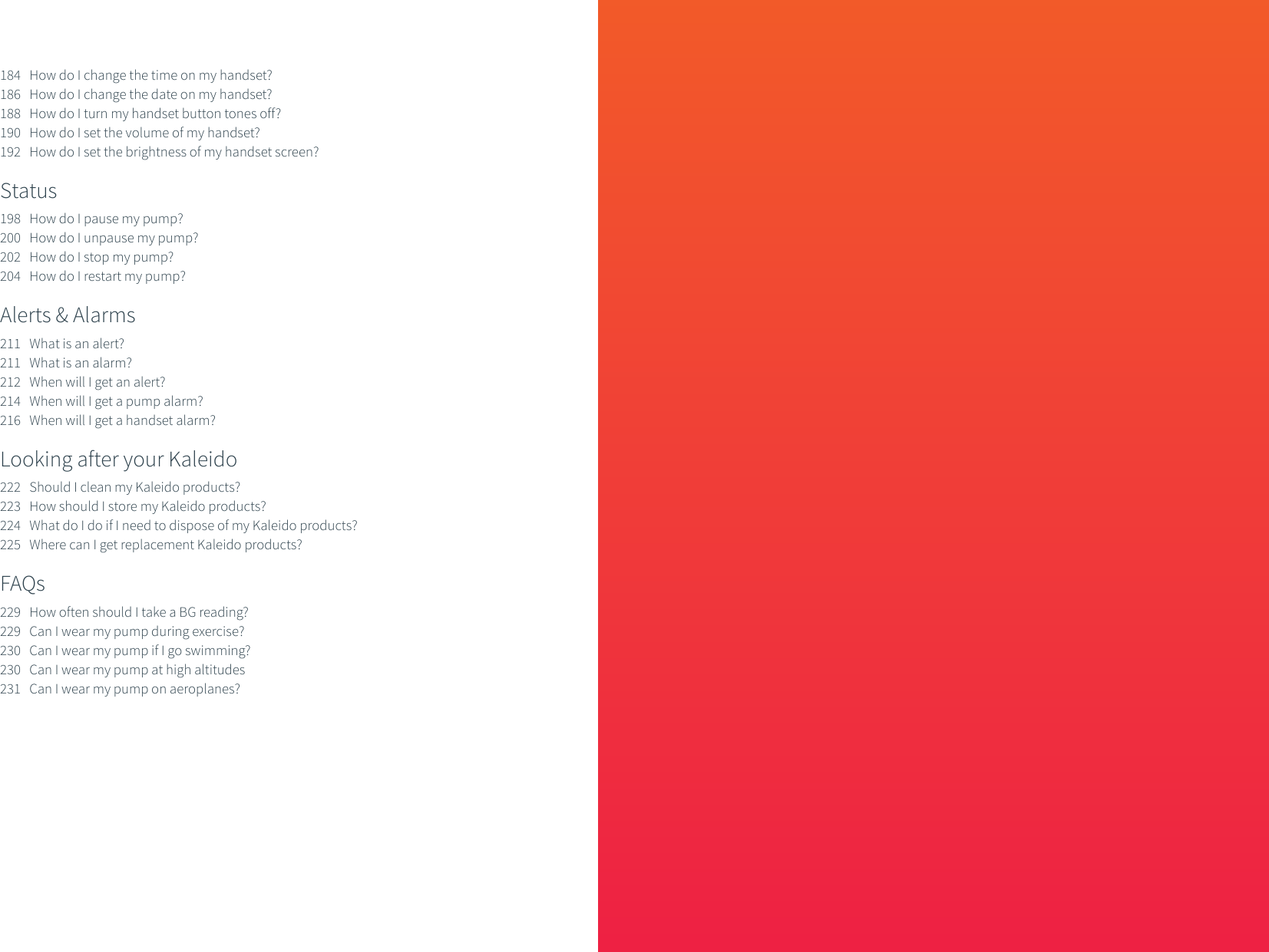 184   How do I change the time on my handset?186   How do I change the date on my handset?188   How do I turn my handset button tones off?190   How do I set the volume of my handset?192   How do I set the brightness of my handset screen?Status     198   How do I pause my pump?200   How do I unpause my pump?202   How do I stop my pump?204   How do I restart my pump?Alerts &amp; Alarms211   What is an alert?211   What is an alarm?212   When will I get an alert?214   When will I get a pump alarm?216   When will I get a handset alarm?Looking after your Kaleido222   Should I clean my Kaleido products?223   How should I store my Kaleido products?224   What do I do if I need to dispose of my Kaleido products?225   Where can I get replacement Kaleido products?FAQs229   How often should I take a BG reading?229   Can I wear my pump during exercise?230   Can I wear my pump if I go swimming?230   Can I wear my pump at high altitudes231   Can I wear my pump on aeroplanes?