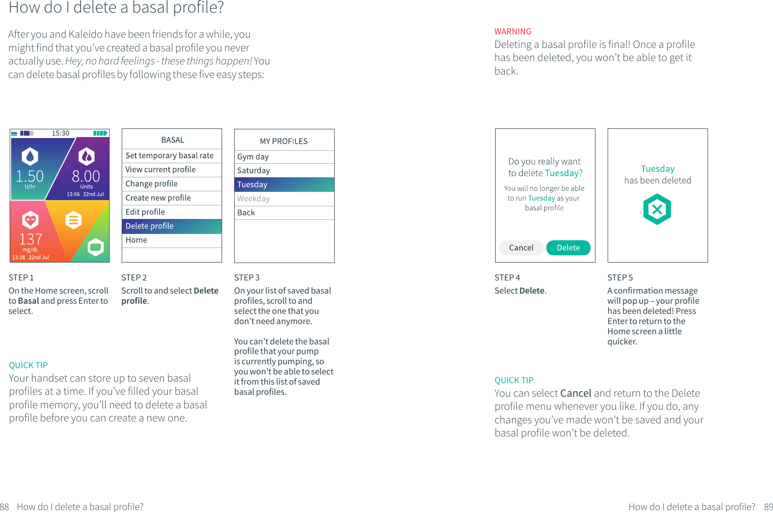 How do I delete a basal profile?After you and Kaleido have been friends for a while, you might find that you&rsquo;ve created a basal profile you never actually use. Hey, no hard feelings - these things happen! You can delete basal profiles by following these five easy steps:STEP 1On the Home screen, scroll to Basal and press Enter to select.STEP 2Scroll to and select Delete profile.STEP 3On your list of saved basal profiles, scroll to and select the one that you don&rsquo;t need anymore.You can&rsquo;t delete the basal profile that your pump is currently pumping, so you won&rsquo;t be able to select it from this list of saved basal profiles.WARNINGDeleting a basal profile is final! Once a profile has been deleted, you won&rsquo;t be able to get it back.QUICK TIPYou can select Cancel and return to the Delete profile menu whenever you like. If you do, any changes you&rsquo;ve made won&rsquo;t be saved and your basal profile won&rsquo;t be deleted. STEP 4Select Delete.STEP 5A confirmation message will pop up &ndash; your profile has been deleted! Press Enter to return to the Home screen a little quicker.88 89How do I delete a basal profile? How do I delete a basal profile?QUICK TIPYour handset can store up to seven basal profiles at a time. If you&rsquo;ve filled your basal profile memory, you&rsquo;ll need to delete a basal profile before you can create a new one.