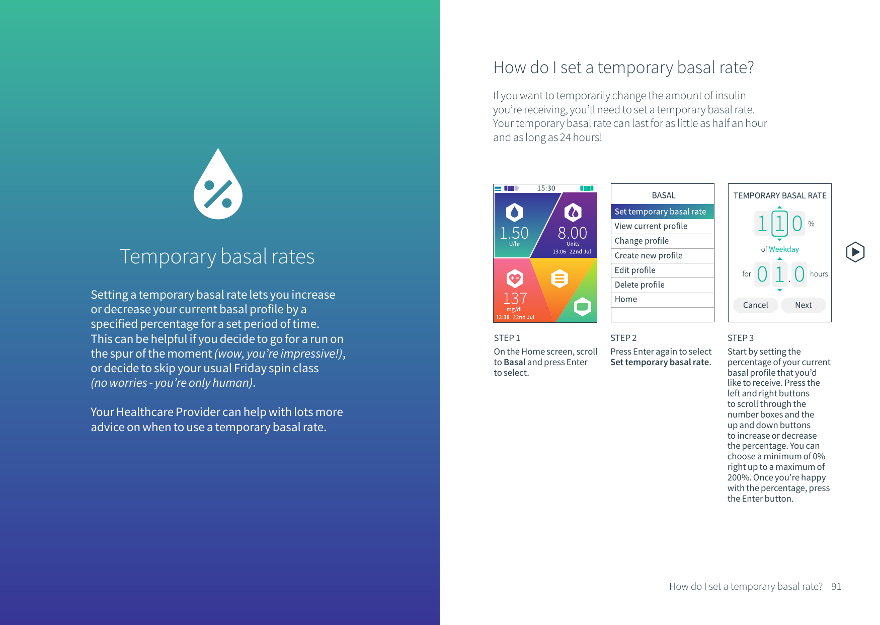 Setting a temporary basal rate lets you increase or decrease your current basal profile by a specified percentage for a set period of time. This can be helpful if you decide to go for a run on the spur of the moment (wow, you&rsquo;re impressive!), or decide to skip your usual Friday spin class (no worries - you&rsquo;re only human). Your Healthcare Provider can help with lots more advice on when to use a temporary basal rate.How do I set a temporary basal rate?If you want to temporarily change the amount of insulin you&rsquo;re receiving, you&rsquo;ll need to set a temporary basal rate. Your temporary basal rate can last for as little as half an hour and as long as 24 hours!STEP 1On the Home screen, scroll to Basal and press Enter to select.STEP 2Press Enter again to select Set temporary basal rate.STEP 3Start by setting the percentage of your current basal profile that you&rsquo;d like to receive. Press the left and right buttons to scroll through the number boxes and the up and down buttons to increase or decrease the percentage. You can choose a minimum of 0% right up to a maximum of 200%. Once you&rsquo;re happy with the percentage, press the Enter button.Temporary basal rates 91How do I set a temporary basal rate?