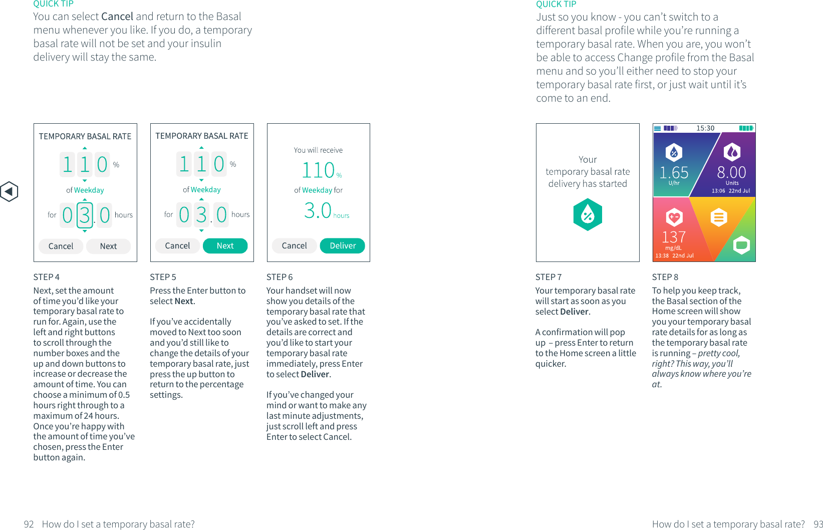 STEP 5Press the Enter button to select Next.If you&rsquo;ve accidentally moved to Next too soon and you&rsquo;d still like to change the details of your temporary basal rate, just press the up button to return to the percentage settings.STEP 6Your handset will now show you details of the temporary basal rate that you&rsquo;ve asked to set. If the details are correct and you&rsquo;d like to start your temporary basal rate immediately, press Enter to select Deliver. If you&rsquo;ve changed your mind or want to make any last minute adjustments, just scroll left and press Enter to select Cancel.STEP 7Your temporary basal rate will start as soon as you select Deliver. A confirmation will pop up  &ndash; press Enter to return to the Home screen a little quicker.STEP 4Next, set the amount of time you&rsquo;d like your temporary basal rate to run for. Again, use the left and right buttons to scroll through the number boxes and the up and down buttons to increase or decrease the amount of time. You can choose a minimum of 0.5 hours right through to a maximum of 24 hours. Once you&rsquo;re happy with the amount of time you&rsquo;ve chosen, press the Enter button again.STEP 8To help you keep track, the Basal section of the Home screen will show you your temporary basal rate details for as long as the temporary basal rate is running &ndash; pretty cool, right? This way, you&rsquo;ll always know where you&rsquo;re at.QUICK TIPYou can select Cancel and return to the Basal menu whenever you like. If you do, a temporary basal rate will not be set and your insulin delivery will stay the same.92 93How do I set a temporary basal rate? How do I set a temporary basal rate?QUICK TIPJust so you know - you can&rsquo;t switch to a different basal profile while you&rsquo;re running a temporary basal rate. When you are, you won&rsquo;t be able to access Change profile from the Basal menu and so you&rsquo;ll either need to stop your temporary basal rate first, or just wait until it&rsquo;s come to an end.