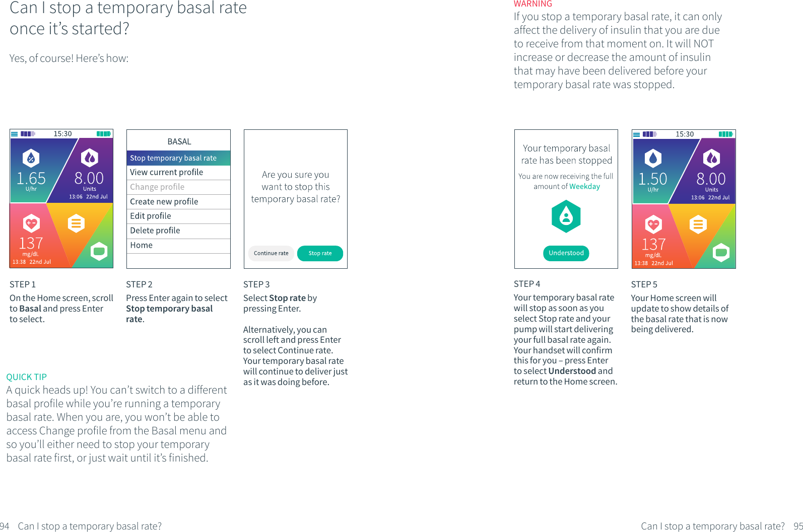 Can I stop a temporary basal rate once it&rsquo;s started?Yes, of course! Here&rsquo;s how:STEP 1On the Home screen, scroll to Basal and press Enter to select.STEP 2Press Enter again to select Stop temporary basal rate.STEP 3Select Stop rate by pressing Enter.Alternatively, you can scroll left and press Enter to select Continue rate. Your temporary basal rate will continue to deliver just as it was doing before.STEP 4Your temporary basal rate will stop as soon as you select Stop rate and your pump will start delivering your full basal rate again. Your handset will confirm this for you &ndash; press Enter to select Understood and return to the Home screen.STEP 5Your Home screen will update to show details of the basal rate that is now being delivered.WARNINGIf you stop a temporary basal rate, it can only affect the delivery of insulin that you are due to receive from that moment on. It will NOT increase or decrease the amount of insulin that may have been delivered before your temporary basal rate was stopped.94 95Can I stop a temporary basal rate? Can I stop a temporary basal rate?QUICK TIPA quick heads up! You can&rsquo;t switch to a different basal profile while you&rsquo;re running a temporary basal rate. When you are, you won&rsquo;t be able to access Change profile from the Basal menu and so you&rsquo;ll either need to stop your temporary basal rate first, or just wait until it&rsquo;s finished.