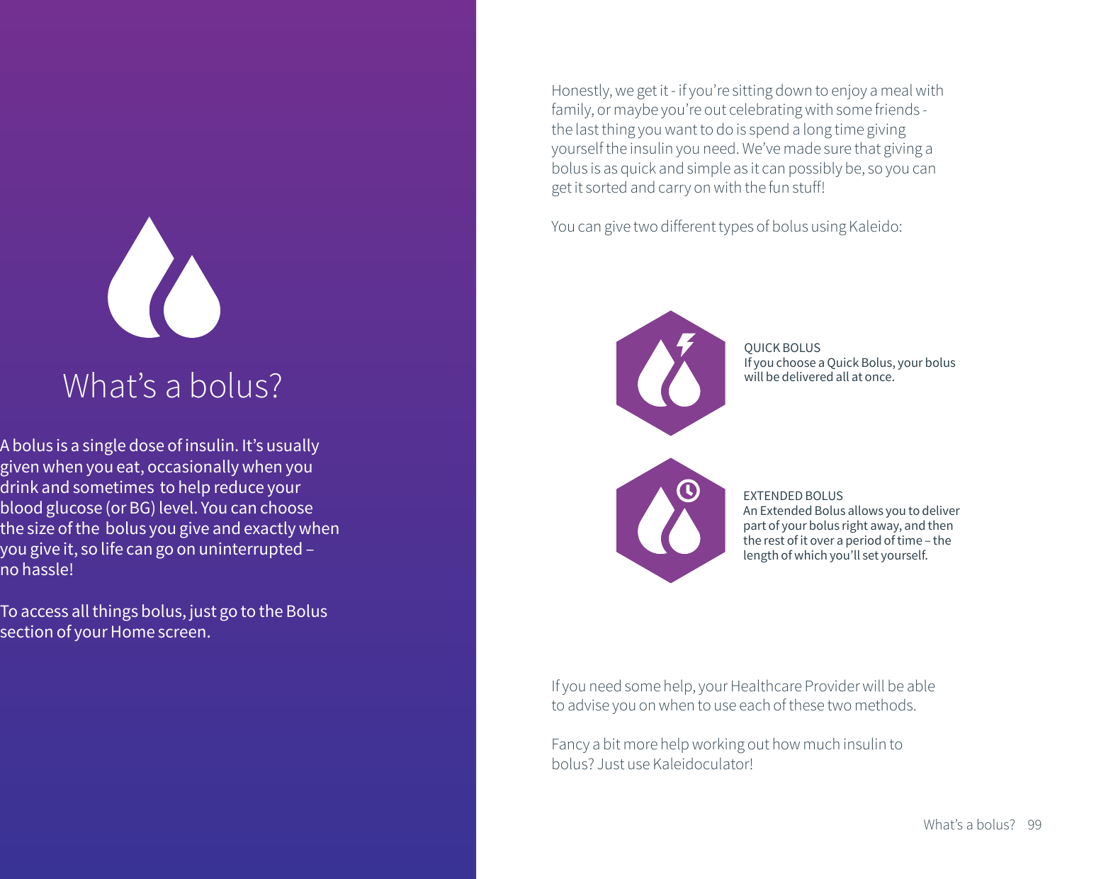 What&rsquo;s a bolus?A bolus is a single dose of insulin. It&rsquo;s usually given when you eat, occasionally when you drink and sometimes  to help reduce your blood glucose (or BG) level. You can choose the size of the  bolus you give and exactly when you give it, so life can go on uninterrupted &ndash; no hassle! To access all things bolus, just go to the Bolus section of your Home screen.Honestly, we get it - if you&rsquo;re sitting down to enjoy a meal with family, or maybe you&rsquo;re out celebrating with some friends - the last thing you want to do is spend a long time giving yourself the insulin you need. We&rsquo;ve made sure that giving a bolus is as quick and simple as it can possibly be, so you can get it sorted and carry on with the fun stuff!You can give two different types of bolus using Kaleido:QUICK BOLUSIf you choose a Quick Bolus, your bolus will be delivered all at once.EXTENDED BOLUSAn Extended Bolus allows you to deliver part of your bolus right away, and then the rest of it over a period of time &ndash; the length of which you&rsquo;ll set yourself.If you need some help, your Healthcare Provider will be able to advise you on when to use each of these two methods.Fancy a bit more help working out how much insulin to bolus? Just use Kaleidoculator!99What&rsquo;s a bolus?