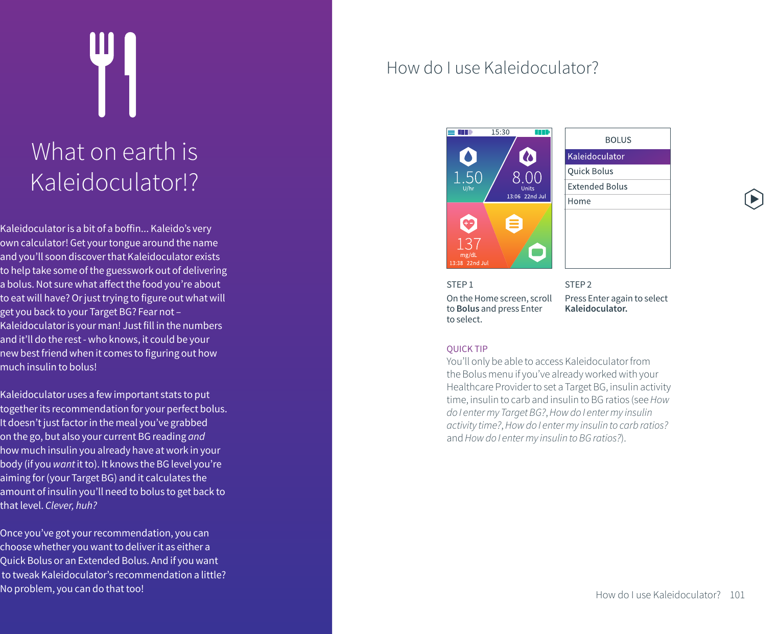 What on earth isKaleidoculator!?Kaleidoculator is a bit of a boffin... Kaleido&rsquo;s very own calculator! Get your tongue around the name and you&rsquo;ll soon discover that Kaleidoculator exists to help take some of the guesswork out of delivering a bolus. Not sure what affect the food you&rsquo;re about to eat will have? Or just trying to figure out what will get you back to your Target BG? Fear not &ndash; Kaleidoculator is your man! Just fill in the numbers and it&rsquo;ll do the rest - who knows, it could be your new best friend when it comes to figuring out how much insulin to bolus!Kaleidoculator uses a few important stats to put together its recommendation for your perfect bolus. It doesn&rsquo;t just factor in the meal you&rsquo;ve grabbed on the go, but also your current BG reading and how much insulin you already have at work in your body (if you want it to). It knows the BG level you&rsquo;re aiming for (your Target BG) and it calculates the amount of insulin you&rsquo;ll need to bolus to get back to that level. Clever, huh?Once you&rsquo;ve got your recommendation, you can choose whether you want to deliver it as either a Quick Bolus or an Extended Bolus. And if you want to tweak Kaleidoculator&rsquo;s recommendation a little? No problem, you can do that too!How do I use Kaleidoculator?STEP 1On the Home screen, scroll to Bolus and press Enter to select.STEP 2Press Enter again to select Kaleidoculator.101How do I use Kaleidoculator?QUICK TIPYou&rsquo;ll only be able to access Kaleidoculator from the Bolus menu if you&rsquo;ve already worked with your Healthcare Provider to set a Target BG, insulin activity time, insulin to carb and insulin to BG ratios (see How do I enter my Target BG?, How do I enter my insulin activity time?, How do I enter my insulin to carb ratios? and How do I enter my insulin to BG ratios?).