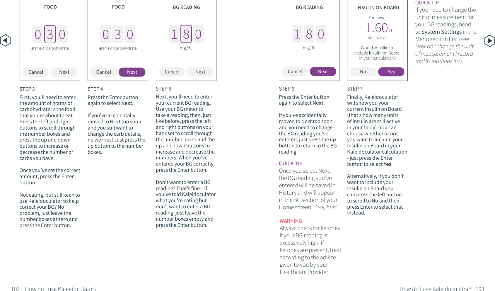 STEP 3First, you&rsquo;ll need to enter the amount of grams of carbohydrate in the food that you&rsquo;re about to eat. Press the left and right buttons to scroll through the number boxes and press the up and down buttons to increase or decrease the number of carbs you have. Once you&rsquo;ve set the correct amount, press the Enter button.Not eating, but still keen to use Kaleidoculator to help correct your BG? No problem, just leave the number boxes at zero and press the Enter button.STEP 4Press the Enter button again to select Next.If you&rsquo;ve accidentally moved to Next too soon and you still want to change the carb details, no worries! Just press the up button to the number boxes.STEP 5Next, you&rsquo;ll need to enter your current BG reading. Use your BG meter to take a reading, then, just like before, press the left and right buttons on your handset to scroll through the number boxes and the up and down buttons to increase and decrease the numbers. When you&rsquo;ve entered your BG correctly, press the Enter button.Don&rsquo;t want to enter a BG reading? That&rsquo;s fine &ndash; if you&rsquo;ve told Kaleidoculator what you&rsquo;re eating but don&rsquo;t want to enter a BG reading, just leave the number boxes empty and press the Enter button.STEP 6Press the Enter button again to select Next. If you&rsquo;ve accidentally moved to Next too soon and you need to change the BG reading you&rsquo;ve entered, just press the up button to return to the BG reading.QUICK TIPOnce you select Next, the BG reading you&rsquo;ve entered will be saved in History and will appear in the BG section of your Home screen. Cool, huh?QUICK TIPIf you need to change the unit of measurement for your BG readings, head to System Settings in the Menu section first (see How do I change the unit of measurement I record my BG readings in?). WARNING Always check for ketones if your BG reading is excessively high. If ketones are present, treat according to the advice given to you by your Healthcare Provider.STEP 7Finally, Kaleidoculator will show you your current Insulin on Board (that&rsquo;s how many units of insulin are still active in your body). You can choose whether or not you want to include your Insulin on Board in your Kaleidoculator calculation - just press the Enter button to select Yes.Alternatively, if you don&rsquo;t want to include your Insulin on Board you can press the left button to scroll to No and then press Enter to select that instead.102 How do I use Kaleidoculator? 103How do I use Kaleidoculator?