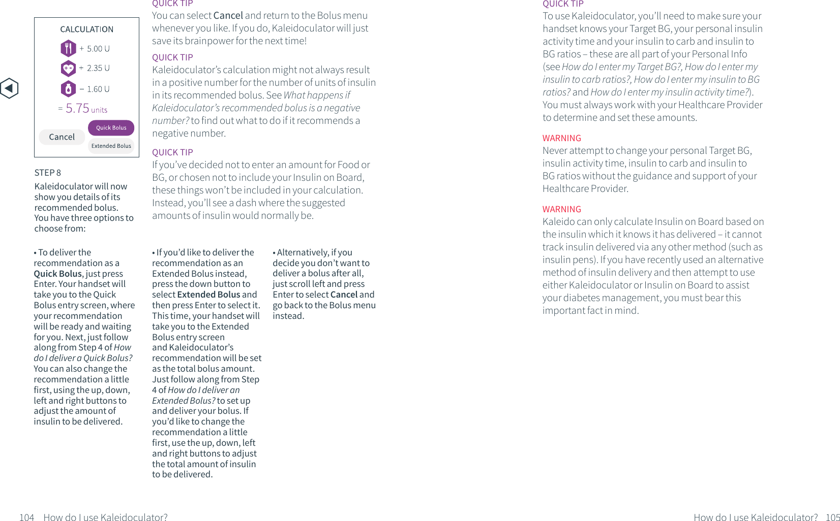 &bull; To deliver the recommendation as a Quick Bolus, just press Enter. Your handset will take you to the Quick Bolus entry screen, where your recommendation will be ready and waiting for you. Next, just follow along from Step 4 of How do I deliver a Quick Bolus? You can also change the recommendation a little first, using the up, down, left and right buttons to adjust the amount of insulin to be delivered. &bull; If you&rsquo;d like to deliver the recommendation as an Extended Bolus instead, press the down button to select Extended Bolus and then press Enter to select it. This time, your handset will take you to the Extended Bolus entry screen and Kaleidoculator&rsquo;s recommendation will be set as the total bolus amount. Just follow along from Step 4 of How do I deliver an Extended Bolus? to set up and deliver your bolus. If you&rsquo;d like to change the recommendation a little first, use the up, down, left and right buttons to adjust the total amount of insulin to be delivered. &bull; Alternatively, if you decide you don&rsquo;t want to deliver a bolus after all, just scroll left and press Enter to select Cancel and go back to the Bolus menu instead.QUICK TIP You can select Cancel and return to the Bolus menu whenever you like. If you do, Kaleidoculator will just save its brainpower for the next time!QUICK TIPKaleidoculator&rsquo;s calculation might not always result in a positive number for the number of units of insulin in its recommended bolus. See What happens if Kaleidoculator&rsquo;s recommended bolus is a negative number? to find out what to do if it recommends a negative number.QUICK TIPIf you&rsquo;ve decided not to enter an amount for Food or BG, or chosen not to include your Insulin on Board, these things won&rsquo;t be included in your calculation. Instead, you&rsquo;ll see a dash where the suggested amounts of insulin would normally be.WARNINGNever attempt to change your personal Target BG, insulin activity time, insulin to carb and insulin to BG ratios without the guidance and support of your Healthcare Provider.QUICK TIPTo use Kaleidoculator, you&rsquo;ll need to make sure your handset knows your Target BG, your personal insulin activity time and your insulin to carb and insulin to BG ratios &ndash; these are all part of your Personal Info (see How do I enter my Target BG?, How do I enter my insulin to carb ratios?, How do I enter my insulin to BG ratios? and How do I enter my insulin activity time?). You must always work with your Healthcare Provider to determine and set these amounts.WARNINGKaleido can only calculate Insulin on Board based on the insulin which it knows it has delivered &ndash; it cannot track insulin delivered via any other method (such as insulin pens). If you have recently used an alternative method of insulin delivery and then attempt to use either Kaleidoculator or Insulin on Board to assist your diabetes management, you must bear this important fact in mind.STEP 8Kaleidoculator will now show you details of its recommended bolus. You have three options to choose from:104 How do I use Kaleidoculator? 105How do I use Kaleidoculator?