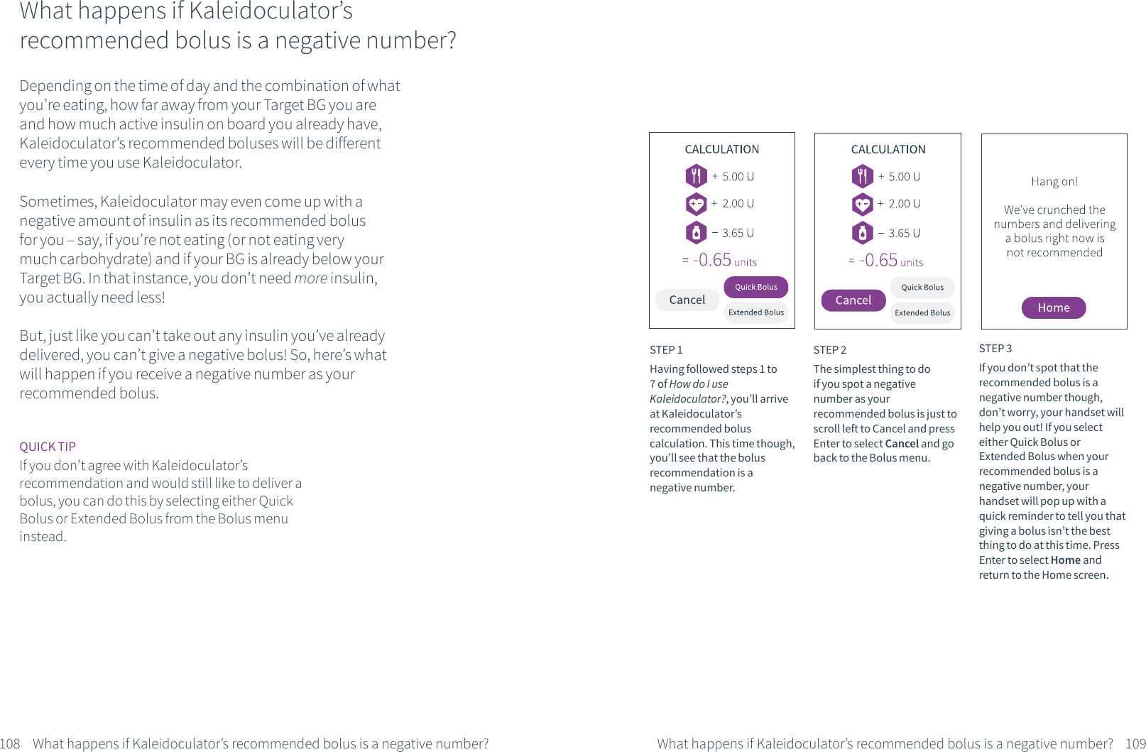 What happens if Kaleidoculator&rsquo;s recommended bolus is a negative number?Depending on the time of day and the combination of what you&rsquo;re eating, how far away from your Target BG you are and how much active insulin on board you already have, Kaleidoculator&rsquo;s recommended boluses will be different every time you use Kaleidoculator.Sometimes, Kaleidoculator may even come up with a negative amount of insulin as its recommended bolus for you &ndash; say, if you&rsquo;re not eating (or not eating very much carbohydrate) and if your BG is already below your Target BG. In that instance, you don&rsquo;t need more insulin, you actually need less!But, just like you can&rsquo;t take out any insulin you&rsquo;ve already delivered, you can&rsquo;t give a negative bolus! So, here&rsquo;s what will happen if you receive a negative number as your recommended bolus.STEP 1Having followed steps 1 to 7 of How do I use Kaleidoculator?, you&rsquo;ll arrive at Kaleidoculator&rsquo;s recommended bolus calculation. This time though, you&rsquo;ll see that the bolus recommendation is a negative number.STEP 2The simplest thing to do if you spot a negative number as your recommended bolus is just to scroll left to Cancel and press Enter to select Cancel and go back to the Bolus menu.STEP 3If you don&rsquo;t spot that the recommended bolus is a negative number though, don&rsquo;t worry, your handset will help you out! If you select either Quick Bolus or Extended Bolus when your recommended bolus is a negative number, your handset will pop up with a quick reminder to tell you that giving a bolus isn&rsquo;t the best thing to do at this time. Press Enter to select Home and return to the Home screen. 108 109What happens if Kaleidoculator&rsquo;s recommended bolus is a negative number? What happens if Kaleidoculator&rsquo;s recommended bolus is a negative number?QUICK TIPIf you don&rsquo;t agree with Kaleidoculator&rsquo;s recommendation and would still like to deliver a bolus, you can do this by selecting either Quick Bolus or Extended Bolus from the Bolus menu instead.
