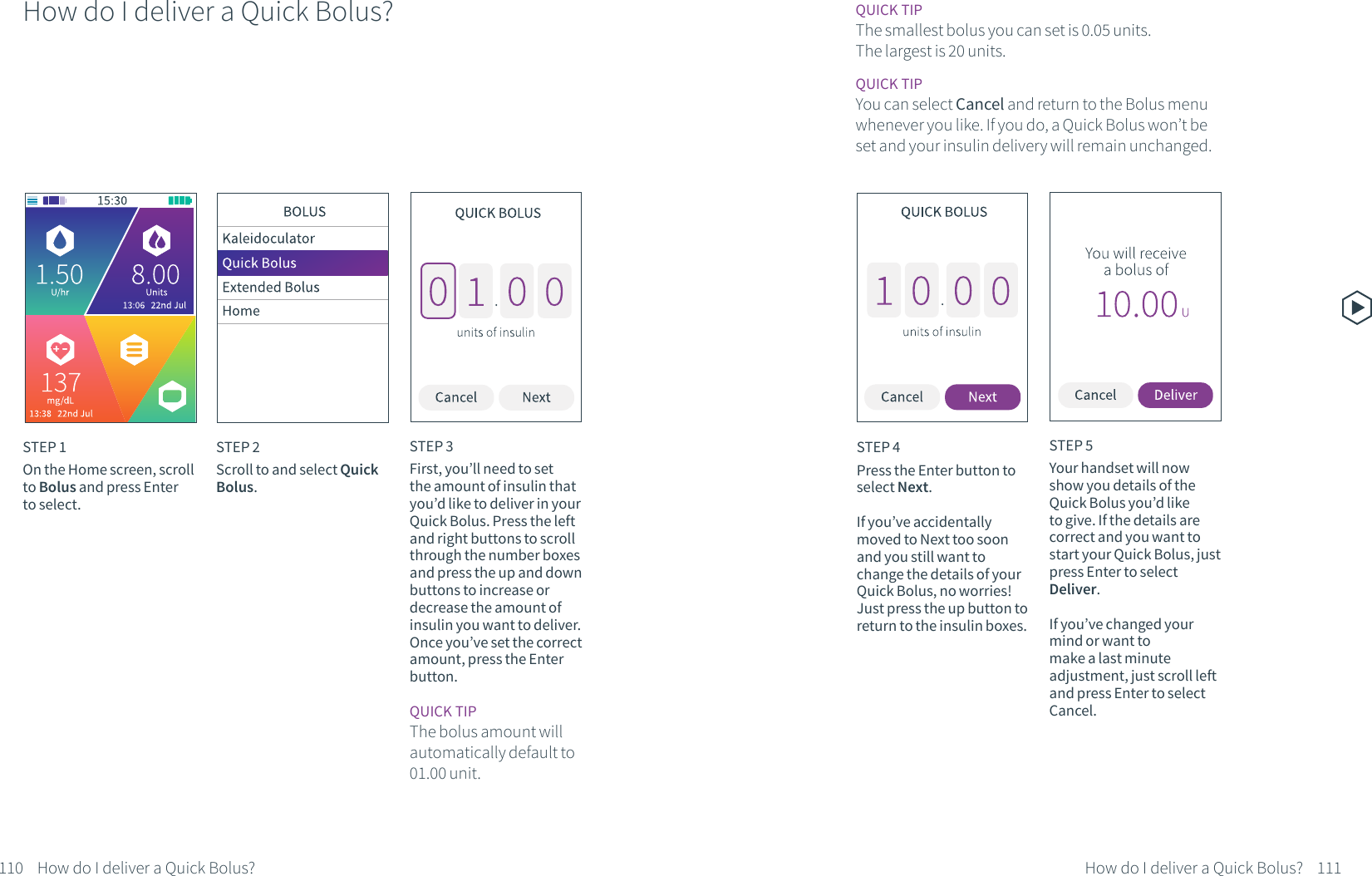 How do I deliver a Quick Bolus?STEP 1On the Home screen, scroll to Bolus and press Enter to select.STEP 2Scroll to and select Quick Bolus.STEP 3First, you&rsquo;ll need to set the amount of insulin that you&rsquo;d like to deliver in your Quick Bolus. Press the left and right buttons to scroll through the number boxes and press the up and down buttons to increase or decrease the amount of insulin you want to deliver. Once you&rsquo;ve set the correct amount, press the Enter button.STEP 4Press the Enter button to select Next.If you&rsquo;ve accidentally moved to Next too soon and you still want to change the details of your Quick Bolus, no worries! Just press the up button to return to the insulin boxes.QUICK TIPThe bolus amount will automatically default to 01.00 unit.QUICK TIPThe smallest bolus you can set is 0.05 units. The largest is 20 units.QUICK TIPYou can select Cancel and return to the Bolus menu whenever you like. If you do, a Quick Bolus won&rsquo;t be set and your insulin delivery will remain unchanged.How do I deliver a Quick Bolus? How do I deliver a Quick Bolus?STEP 5Your handset will now show you details of the Quick Bolus you&rsquo;d like to give. If the details are correct and you want to start your Quick Bolus, just press Enter to select Deliver. If you&rsquo;ve changed your mind or want to make a last minute adjustment, just scroll left and press Enter to select Cancel.110 111